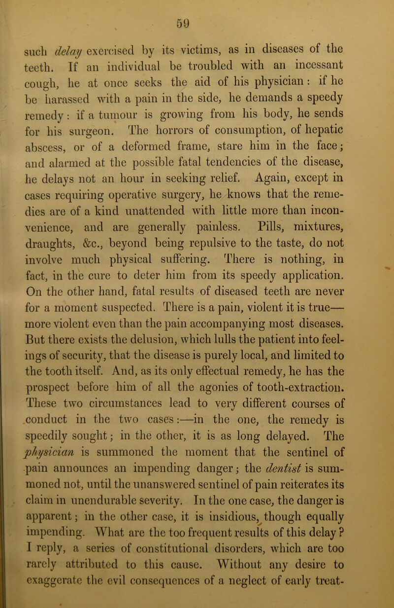such delay exercised by its victims, as in diseases of the teeth. If an individual be troubled with an incessant cough, he at once seeks the aid of his physician : if he be harassed with a pain in the side, he demands a speedy remedy: if a tumour is growing from his body, he sends for his surgeon. The horrors of consumption, of hepatic abscess, or of a deformed frame, stare him in the face; and alarmed at the possible fatal tendencies of the disease, he delays not an hour in seeking relief. Again, except in cases requiring operative surgery, he knows that the reme- dies are of a kind unattended with little more than incon- venience, and are generally painless. Pills, mixtures, draughts, &c., beyond being repulsive to the taste, do not involve much physical suffering. There is nothing, in fact, in the cure to deter him from its speedy application. On the other hand, fatal results of diseased teeth are never for a moment suspected. There is a pain, violent it is true— more violent even than the pain accompanying most diseases. But there exists the delusion, which lulls the patient into feel- ings of security, that the disease is purely local, and limited to the tooth itself. And, as its only effectual remedy, he has the prospect before him of all the agonies of tooth-extraction. These two circumstances lead to very different courses of conduct in the two cases:—in the one, the remedy is speedily sought; in the other, it is as long delayed. The physician is summoned the moment that the sentinel of pain announces an impending danger; the dentist is sum- moned not, until the unanswered sentinel of pain reiterates its claim in unendurable severity. In the one case, the danger is apparent; in the other case, it is insidious, though equally impending. What are the too frequent results of this delay ? I reply, a series of constitutional disorders, which are too rarely attributed to this cause. Without any desire to exaggerate the evil consequences of a neglect of early treat-
