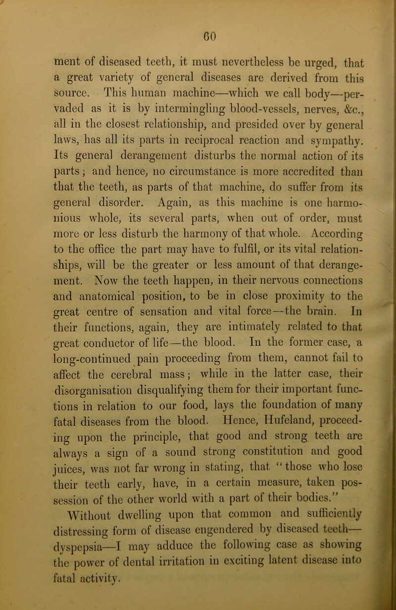 ment of diseased teeth, it must nevertheless be urged, that a great variety of general diseases are derived from this source. This human machine—which we call body—per- vaded as it is by intermingling blood-vessels, nerves, &c., all in the closest relationship, and presided over by general laws, has all its parts in reciprocal reaction and sympathy. Its general derangement disturbs the normal action of its parts; and hence, no circumstance is more accredited than that the teeth, as parts of that machine, do suffer from its general disorder. Again, as this machine is one harmo- nious whole, its several parts, when out of order, must more or less disturb the harmony of that whole. According to the office the part may have to fulfil, or its vital relation- ships, will be the greater or less amount of that derange- ment. Now the teeth happen, in their nervous connections and anatomical position, to be in close proximity to the great centre of sensation and vital force—the brain. In their functions, again, they are intimately related to that great conductor of life—the blood. In the former case, a long-continued pain proceeding from them, cannot fail to affect the cerebral mass; while in the latter case, their disorganisation disqualifying them for their important func- tions in relation to our food, lays the foundation of many fatal diseases from the blood. Hence, Hufeland, proceed- ing upon the principle, that good and strong teeth are always a sign of a sound strong constitution and good juices, was not far wrong in stating, that “those who lose their teeth early, have, in a certain measure, taken pos- session of the other world with a part of their bodies. Without dwelling upon that common and sufficiently distressing form of disease engendered by diseased teeth— dyspepsia—I may adduce the following case as showing the power of dental irritation in exciting latent disease into fatal activity.