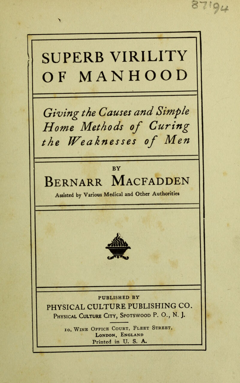 SUPERB VIRILITY OF MANHOOD Giving the Causes and Simple Home Methods of Curing the Weaknesses of Men BY Bernarr Macfadden Assisted by Various Medical and Other Authorities PUBLISHED BY PHYSICAL CULTURE PUBLISHING CO. Physical Culture City, Spotswood P. O., N J. lo, Wine Office Court, Fleet Street, London, England Printed in U. S. A.