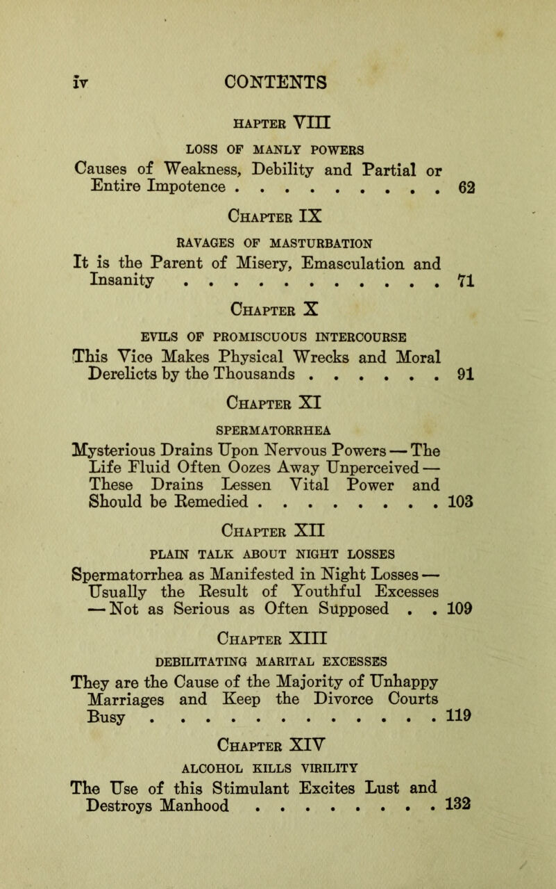 HAPTER Vin LOSS OF MANLY POWERS Causes of Weakness, Debility and Partial or Entire Impotence 62 Chapter IX RAVAGES OP MASTURBATION It is the Parent of Misery, Emasculation and Insanity 71 Chapter X EVILS OF PROMISCUOUS INTERCOURSE This Vice Makes Physical Wrecks and Moral Derelicts by the Thousands 91 Chapter XI SPERMATORRHEA Mysterious Drains Upon Nervous Powers — The Life Fluid Often Oozes Away Unperceived — These Drains Lessen Vital Power and Should be Kemedied 103 Chapter XII PLAIN TALK ABOUT NIGHT LOSSES Spermatorrhea as Manifested in Night Losses — Usually the Kesult of Youthful Excesses — Not as Serious as Often Supposed . . 109 Chapter XIII DEBILITATING MARITAL EXCESSES They are the Cause of the Majority of Unhappy Marriages and Keep the Divorce Courts Busy 119 Chapter XIV ALCOHOL KILLS VIRILITY The Use of this Stimulant Excites Lust and Destroys Manhood 132