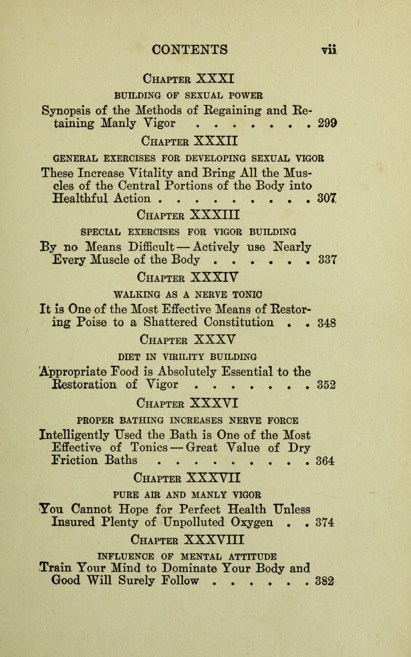 Chapter XXXI BUILDING OF SEXUAL POWER Synopsis of the Methods of Regaining and Re- taining Manly Vigor 299 Chapter XXXH GENERAL EXERCISES FOR DEVELOPING SEXUAL VIGOR These Increase Vitality and Bring All the Mus- cles of the Central Portions of the Body into Healthful Action 307 Chapter XXXIII SPECIAL EXERCISES FOR VIGOR BUILDING By no Means Difficult — Actively use Nearly Every Muscle of the Body 337 Chapter XXXIV WALKING AS A NERVE TONIC It is One of the Most Effective Means of Restor- ing Poise to a Shattered Constitution • . 348 Chapter XXXV DIET IN virility BUILDING Appropriate Pood is Absolutely Essential to the Restoration of Vigor 352 Chapter XXXVI PROPER BATHING INCREASES NERVE FORCE Intelligently Used the Bath is One of the Most Effective of Tonics — Great Value of Dry Eriction Baths 364 Chapter XXXVII PURE AIR AND MANLY VIGOR TTou Cannot Hope for Perfect Health Unless Insured Plenty of Unpolluted Oxygen . .374 Chapter XXXVHI INFLUENCE OF MENTAL ATTITUDE Train Your Mind to Dominate Your Body and Gbod Will Surely Follow 382