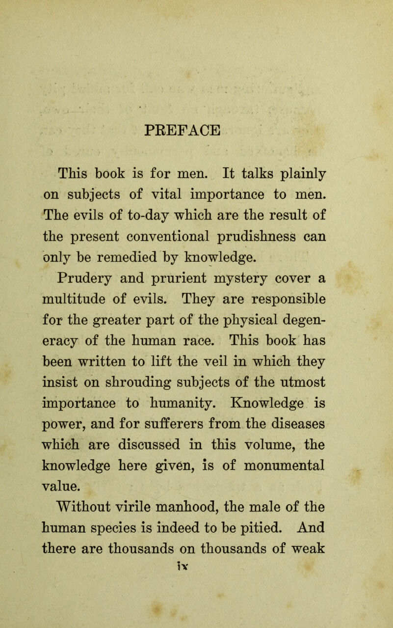 This book is for men. It talks plainly on subjects of vital importance to men. The evils of to-day which are the result of the present conventional prudishness can only be remedied by knowledge. Prudery and prurient mystery cover a multitude of evils. They are responsible for the greater part of the physical degen- eracy of the human race. This book has been written to lift the veil in which they insist on shrouding subjects of the utmost importance to humanity. Knowledge is power, and for sufferers from the diseases which are discussed in this volume, the knowledge here given, is of monumental value. Without virile manhood, the male of the human species is indeed to be pitied. And there are thousands on thousands of weak