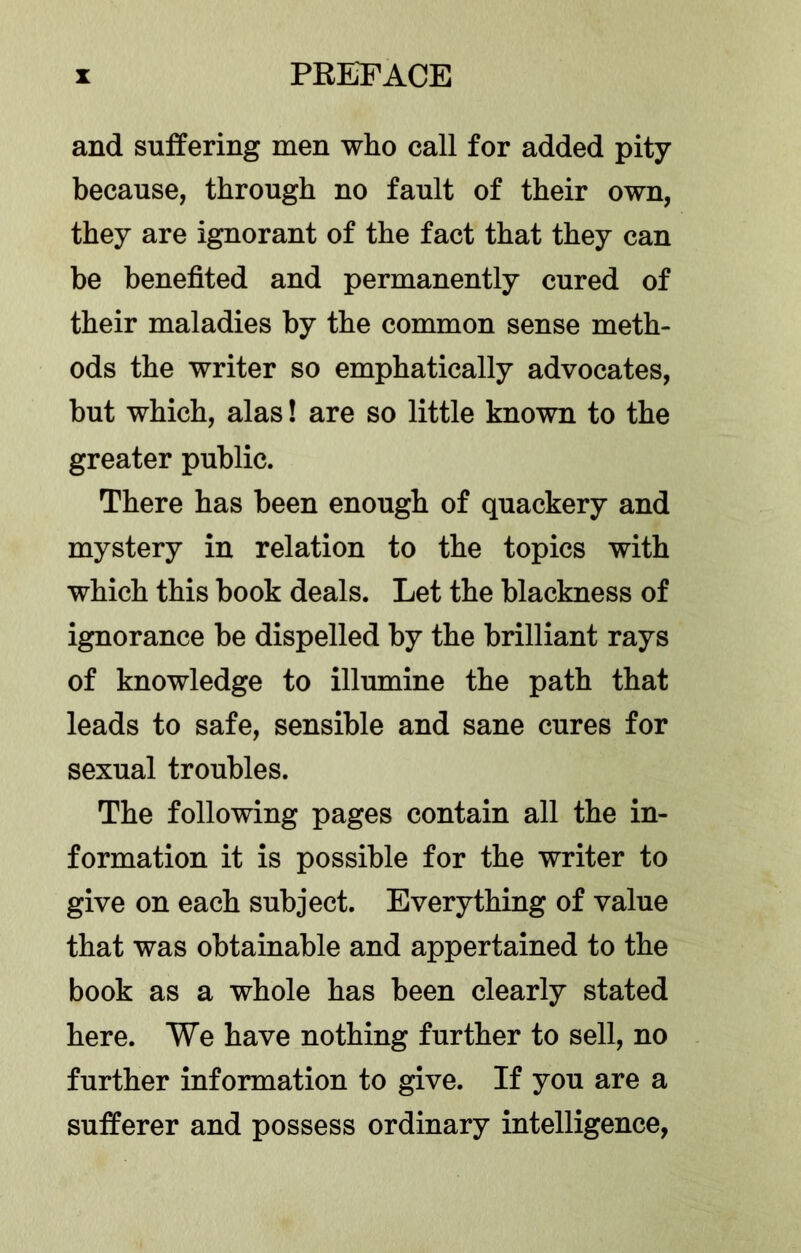 and suffering men who call for added pity because, through no fault of their own, they are ignorant of the fact that they can be benefited and permanently cured of their maladies by the common sense meth- ods the writer so emphatically advocates, but which, alas! are so little known to the greater public. There has been enough of quackery and mystery in relation to the topics with which this book deals. Let the blackness of ignorance be dispelled by the brilliant rays of knowledge to illumine the path that leads to safe, sensible and sane cures for sexual troubles. The following pages contain all the in- formation it is possible for the writer to give on each subject. Everything of value that was obtainable and appertained to the book as a whole has been clearly stated here. We have nothing further to sell, no further information to give. If you are a sufferer and possess ordinary intelligence,