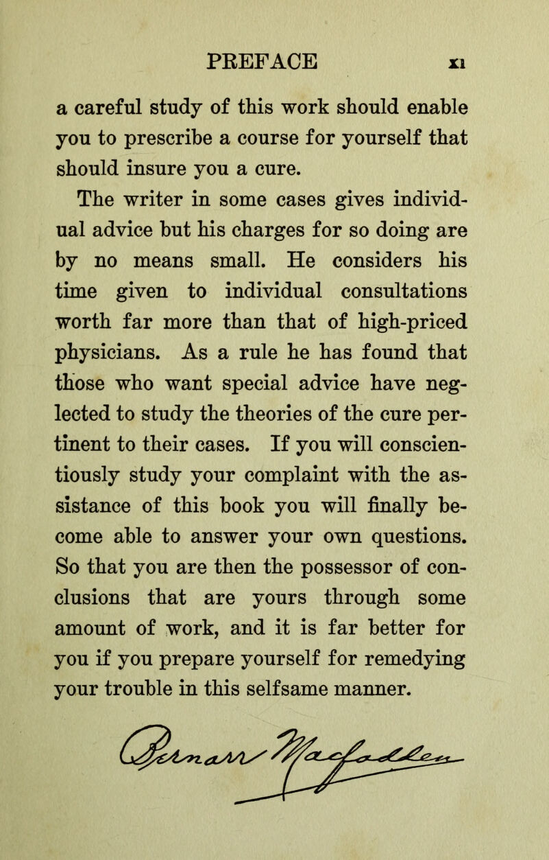 a careful study of this work should enable you to prescribe a course for yourself that should insure you a cure. The writer in some cases gives individ- ual advice but his charges for so doing are by no means small. He considers his time given to individual consultations worth far more than that of high-priced physicians. As a rule he has found that those who want special advice have neg- lected to study the theories of the cure per- tinent to their cases. If you will conscien- tiously study your complaint with the as- sistance of this book you will finally be- come able to answer your own questions. So that you are then the possessor of con- clusions that are yours through some amount of work, and it is far better for you if you prepare yourself for remedying your trouble in this selfsame manner.