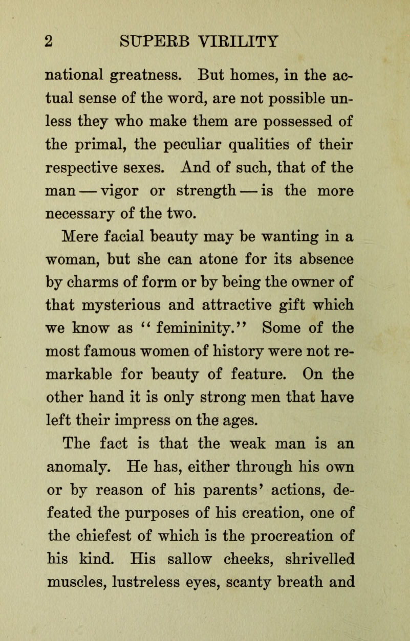 national greatness. But homes, in the ac- tual sense of the word, are not possible un- less they who make them are possessed of the primal, the peculiar qualities of their respective sexes. And of such, that of the man — vigor or strength — is the more necessary of the two. Mere facial beauty may be wanting in a woman, but she can atone for its absence by charms of form or by being the owner of that mysterious and attractive gift which we know as ‘‘ femininity.’’ Some of the most famous women of history were not re- markable for beauty of feature. On the other hand it is only strong men that have left their impress on the ages. The fact is that the weak man is an anomaly. He has, either through his own or by reason of his parents’ actions, de- feated the purposes of his creation, one of the chiefest of which is the procreation of his kind. His sallow cheeks, shrivelled muscles, lustreless eyes, scanty breath and