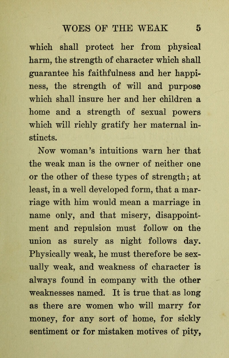 which shall protect her from physical harm, the strength of character which shall guarantee his faithfulness and her happi- ness, the strength of will and purpose which shall insure her and her children a home and a strength of sexual powers which will richly gratify her maternal in- stincts. Now woman’s intuitions warn her that the weak man is the owner of neither one or the other of these types of strength; at least, in a well developed form, that a mar- riage with him would mean a marriage in name only, and that misery, disappoint- ment and repulsion must follow on the union as surely as night follows day. Physically weak, he must therefore he sex- ually weak, and weakness of character is always found in company with the other weaknesses named. It is true that, as long as there are women who will marry for money, for any sort of home, for sickly sentiment or for mistaken motives of pity,