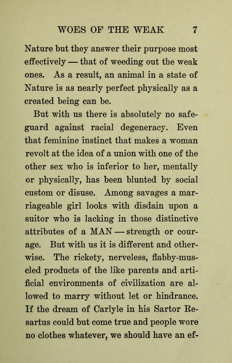 Nature but they answer their purpose most effectively — that of weeding out the weak ones. As a result, an animal in a state of Nature is as nearly perfect physically as a created being can be. But with us there is absolutely no safe- guard against racial degeneracy. Even that feminine instinct that makes a woman revolt at the idea of a union with one of the other sex who is inferior to her, mentally or physically, has been blunted by social custom or disuse. Among savages a mar- riageable girl looks with disdain upon a suitor who is lacking in those distinctive attributes of a MAN — strength or cour- age. But with us it is different and other- wise. The rickety, nerveless, flabby-mus- cled products of the like parents and arti- ficial environments of civilization are al- lowed to marry without let or hindrance. If the dream of Carlyle in his Sartor Ee- sartus could but come true and people wore no clothes whatever, we should have an ef-