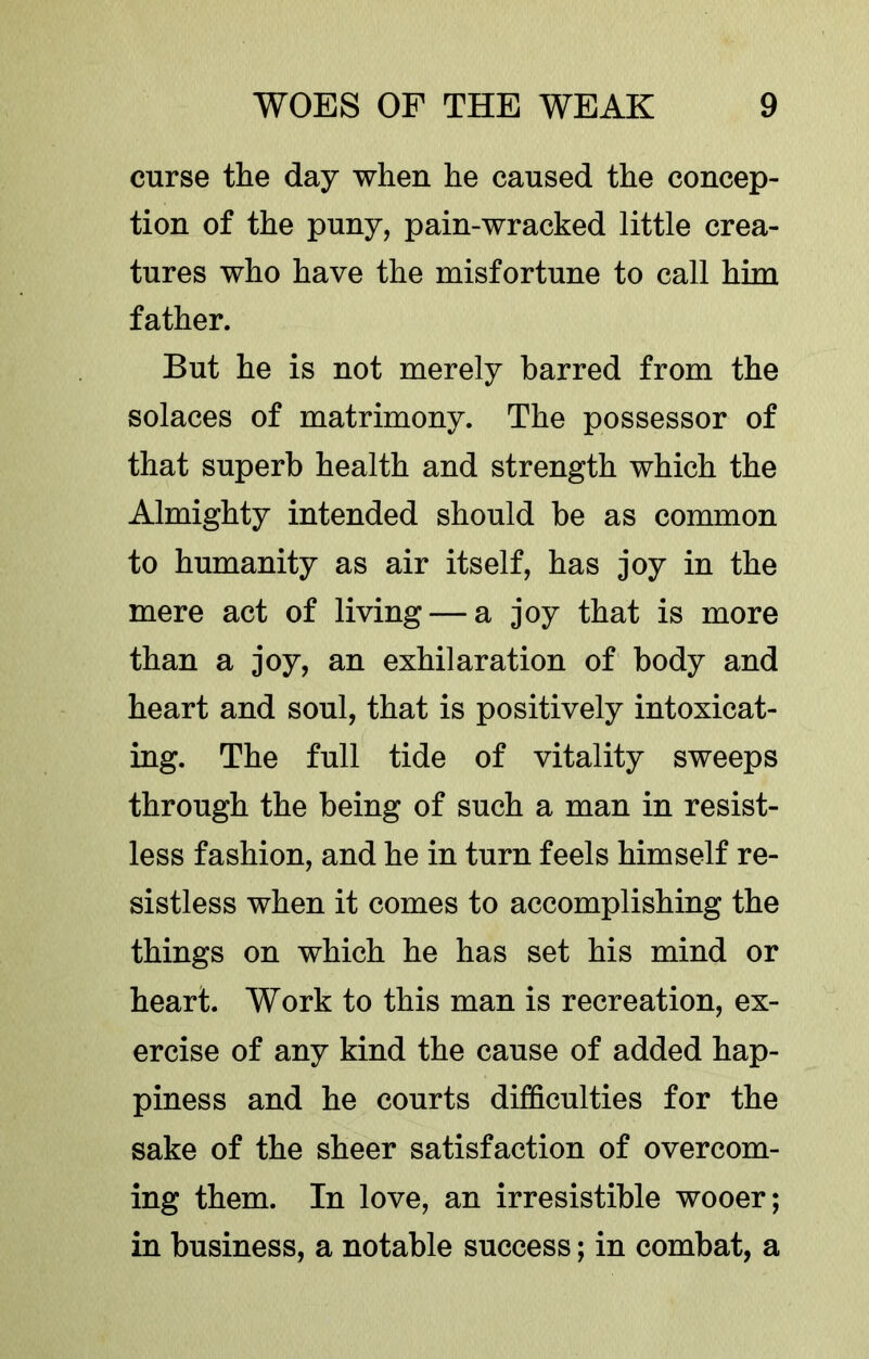 curse the day when he caused the concep- tion of the puny, pain-wracked little crea- tures who have the misfortune to call him father. But he is not merely barred from the solaces of matrimony. The possessor of that superb health and strength which the Almighty intended should be as common to humanity as air itself, has joy in the mere act of living — a joy that is more than a joy, an exhilaration of body and heart and soul, that is positively intoxicat- ing. The full tide of vitality sweeps through the being of such a man in resist- less fashion, and he in turn feels himself re- sistless when it comes to accomplishing the things on which he has set his mind or heart. Work to this man is recreation, ex- ercise of any kind the cause of added hap- piness and he courts difficulties for the sake of the sheer satisfaction of overcom- ing them. In love, an irresistible wooer; in business, a notable success; in combat, a