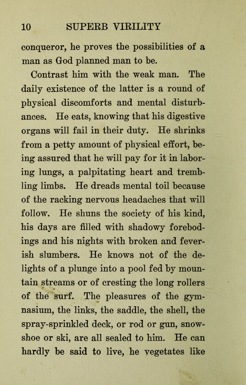 conqueror, he proves the possibilities of a man as God planned man to be. Contrast him with the weak man. The daily existence of the latter is a round of physical discomforts and mental disturb- ances. He eats, knowing that his digestive organs will fail in their duty. He shrinks from a petty amount of physical effort, be- ing assured that he will pay for it in labor- ing lungs, a palpitating heart and tremb- ling limbs. He dreads mental toil because of the racking nervous headaches that will follow. He shuns the society of his kind, his days are filled with shadowy forebod- ings and his nights with broken and fever- ish slumbers. He knows not of the de- lights of a plunge into a pool fed by moun- tain streams or of cresting the long rollers of the surf. The pleasures of the gym- nasium, the links, the saddle, the shell, the spray-sprinkled deck, or rod or gun, snow- shoe or ski, are all sealed to him. He can hardly be said to live, he vegetates like