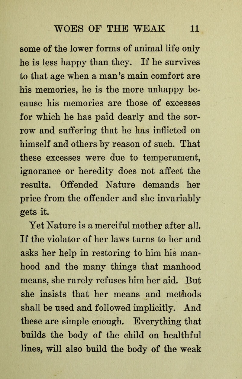 some of the lower forms of animal life only he is less happy than they. If he survives to that age when a man’s main comfort are his memories, he is the more unhappy be- cause his memories are those of excesses for which he has paid dearly and the sor- row and suffering that he has inflicted on himself and others by reason of such. That these excesses were due to temperament, ignorance or heredity does not affect the results. Offended Nature demands her price from the offender and she invariably gets it. Yet Nature is a merciful mother after all. If the violator of her laws turns to her and asks her help in restoring to him his man- hood and the many things that manhood means, she rarely refuses him her aid. But she insists that her means and methods shall be used and followed implicitly. And these are simple enough. Everything that builds the body of the child on healthful lines, will also build the body of the weak