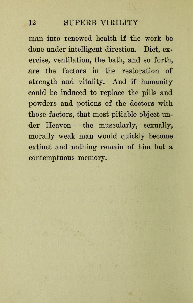 man into renewed health if the work be done under intelligent direction. Diet, ex- ercise, ventilation, the bath, and so forth, are the factors in the restoration of strength and vitality. And if humanity could be induced to replace the pills and powders and potions of the doctors with those factors, that most pitiable object un- der Heaven — the muscularly, sexually, morally weak man would quickly become extinct and nothing remain of him but a contemptuous memory.