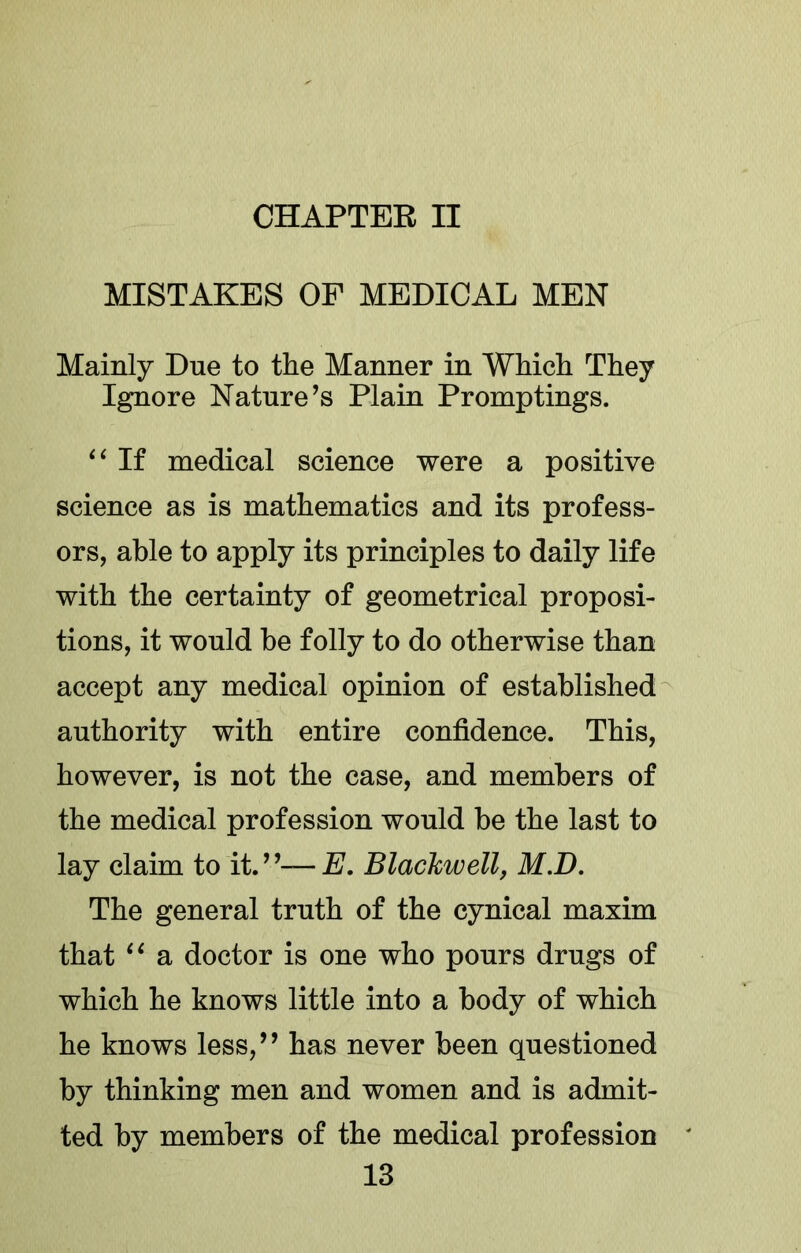 CHAPTER II MISTAKES OF MEDICAL MEN Mainly Due to the Manner in Which They Ignore Nature’s Plain Promptings. If medical science were a positive science as is mathematics and its profess- ors, able to apply its principles to daily life with the certainty of geometrical proposi- tions, it would be folly to do otherwise than accept any medical opinion of established^ authority with entire confidence. This, however, is not the case, and members of the medical profession would be the last to lay claim to it.”—E. Blackwell, M.D, The general truth of the cynical maxim that a doctor is one who pours drugs of which he knows little into a body of which he knows less,” has never been questioned by thinking men and women and is admit- ted by members of the medical profession