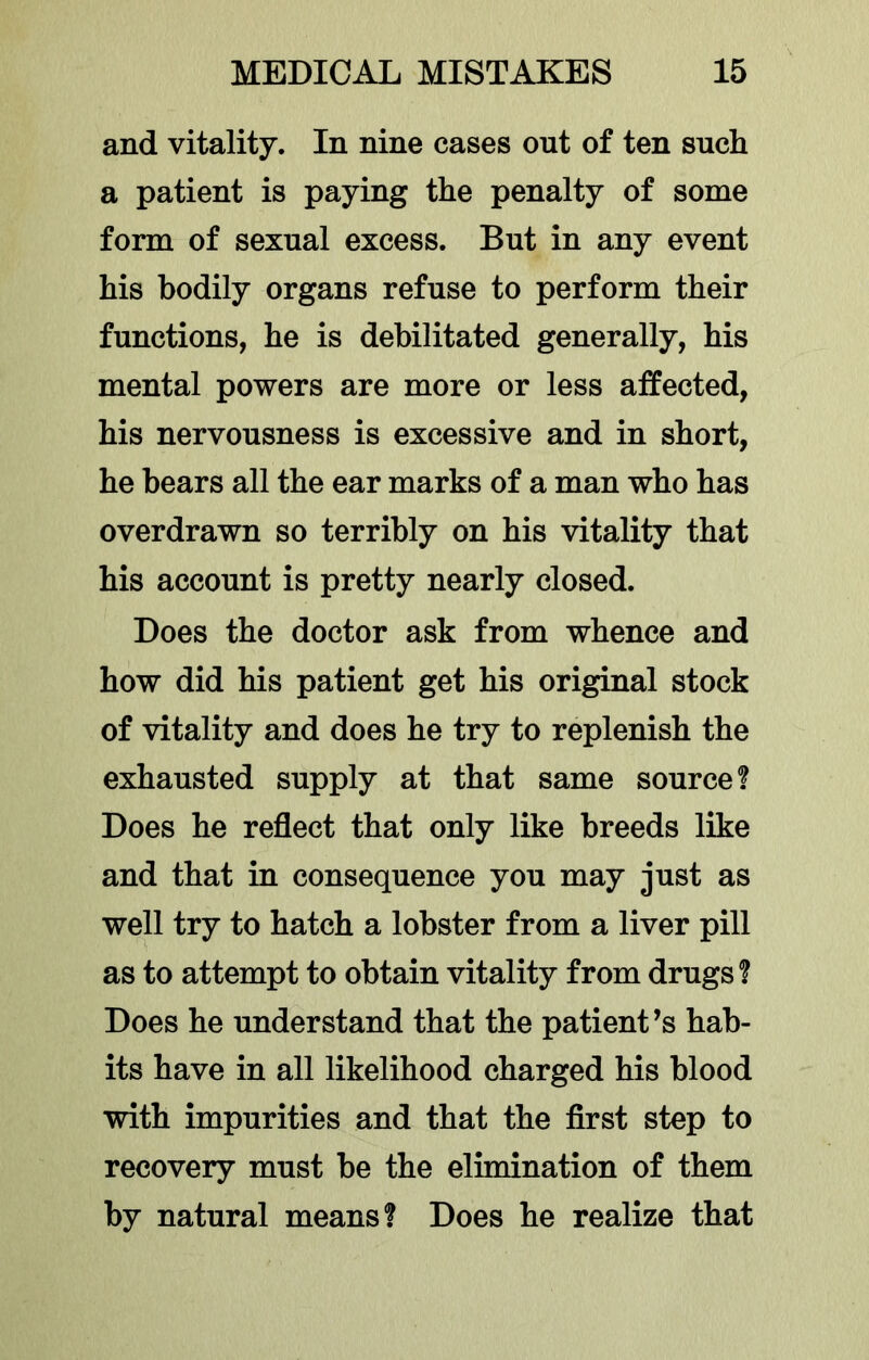 and vitality. In nine cases out of ten such a patient is paying the penalty of some form of sexual excess. But in any event his bodily organs refuse to perform their functions, he is debilitated generally, his mental powers are more or less affected, his nervousness is excessive and in short, he bears all the ear marks of a man who has overdrawn so terribly on his vitality that his account is pretty nearly closed. Does the doctor ask from whence and how did his patient get his original stock of vitality and does he try to replenish the exhausted supply at that same source? Does he reflect that only like breeds like and that in consequence you may just as well try to hatch a lobster from a liver pill as to attempt to obtain vitality from drugs? Does he understand that the patient’s hab- its have in all likelihood charged his blood with impurities and that the first step to recovery must be the elimination of them by natural means? Does he realize that