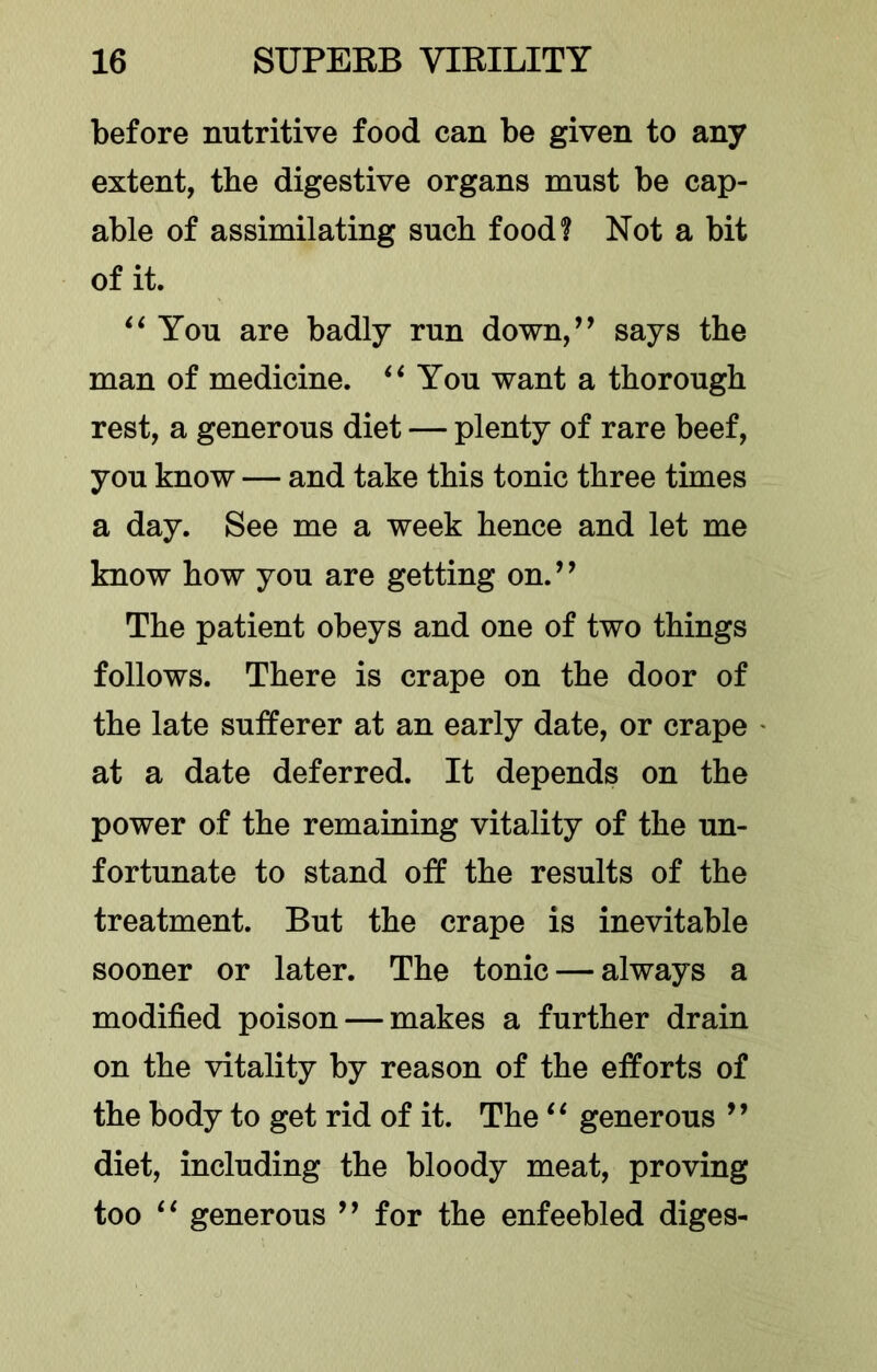 before nutritive food can be given to any extent, the digestive organs must be cap- able of assimilating such food? Not a bit of it. ‘‘You are badly run down,’’ says the man of medicine. “You want a thorough rest, a generous diet — plenty of rare beef, you know — and take this tonic three times a day. See me a week hence and let me know how you are getting on.” The patient obeys and one of two things follows. There is crape on the door of the late sufferer at an early date, or crape at a date deferred. It depends on the power of the remaining vitality of the un- fortunate to stand off the results of the treatment. But the crape is inevitable sooner or later. The tonic — always a modified poison — makes a further drain on the vitality by reason of the efforts of the body to get rid of it. The “ generous ” diet, including the bloody meat, proving too “ generous ” for the enfeebled diges-