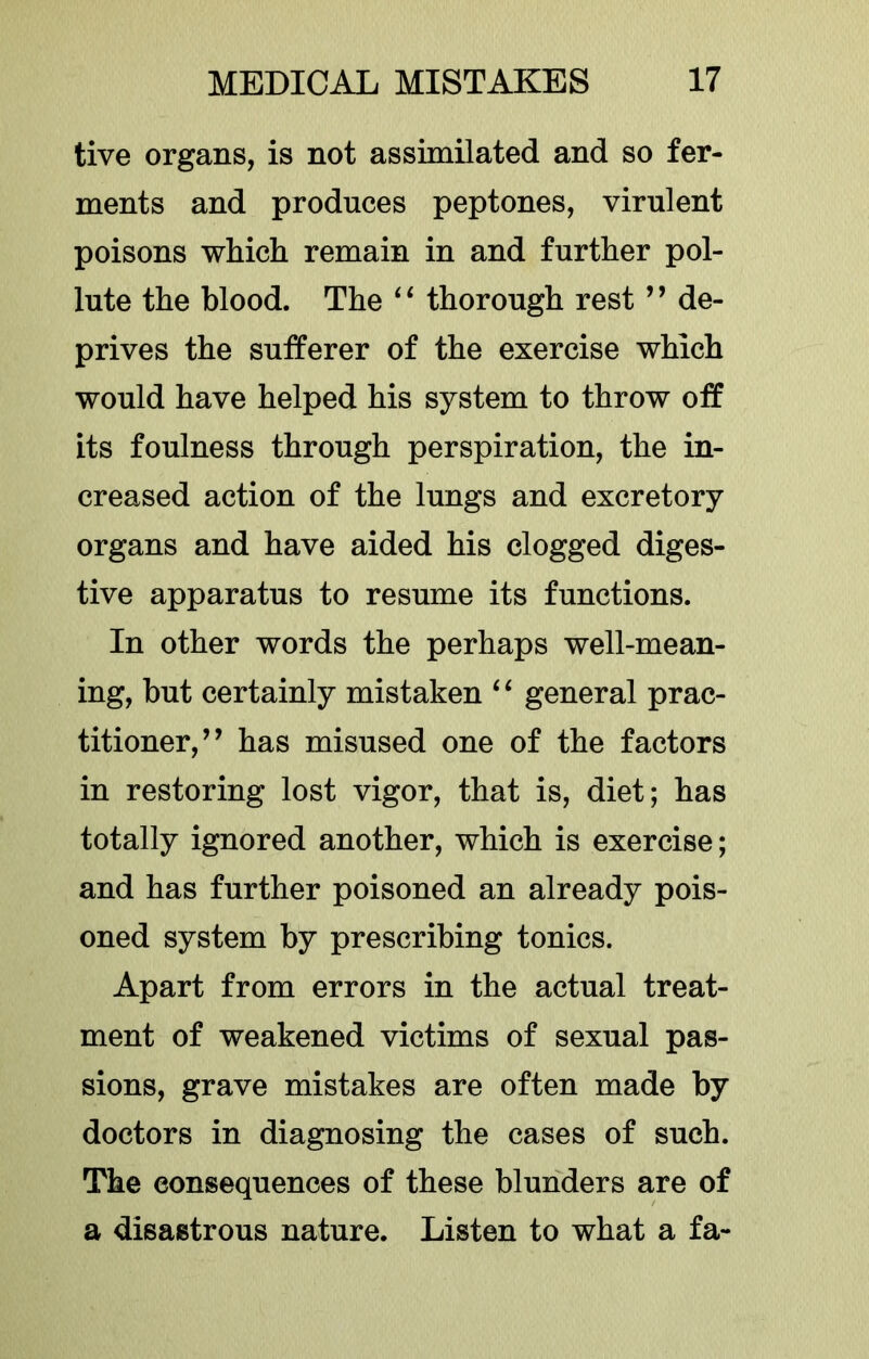 tive organs, is not assimilated and so fer- ments and produces peptones, virulent poisons which remain in and further pol- lute the blood. The thorough rest ” de- prives the sufferer of the exercise which would have helped his system to throw off its foulness through perspiration, the in- creased action of the lungs and excretory organs and have aided his clogged diges- tive apparatus to resume its functions. In other words the perhaps well-mean- ing, but certainly mistaken ‘ ‘ general prac- titioner,” has misused one of the factors in restoring lost vigor, that is, diet; has totally ignored another, which is exercise; and has further poisoned an already pois- oned system by prescribing tonics. Apart from errors in the actual treat- ment of weakened victims of sexual pas- sions, grave mistakes are often made by doctors in diagnosing the cases of such. The consequences of these blunders are of a disastrous nature. Listen to what a fa-