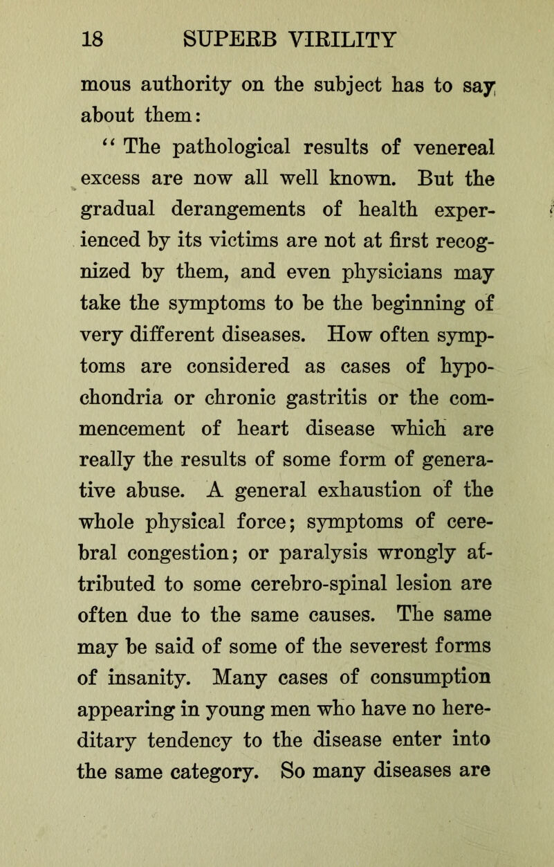 mous authority on the subject has to say about them: The pathological results of venereal excess are now all well known. But the gradual derangements of health exper- ienced by its victims are not at first recog- nized by them, and even physicians may take the symptoms to be the beginning of very different diseases. How often symp- toms are considered as cases of hypo- chondria or chronic gastritis or the com- mencement of heart disease which are really the results of some form of genera- tive abuse. A general exhaustion of the whole physical force; symptoms of cere- bral congestion; or paralysis wrongly at- tributed to some cerebro-spinal lesion are often due to the same causes. The same may be said of some of the severest forms of insanity. Many cases of consumption appearing in young men who have no here- ditary tendency to the disease enter into the same category. So many diseases are