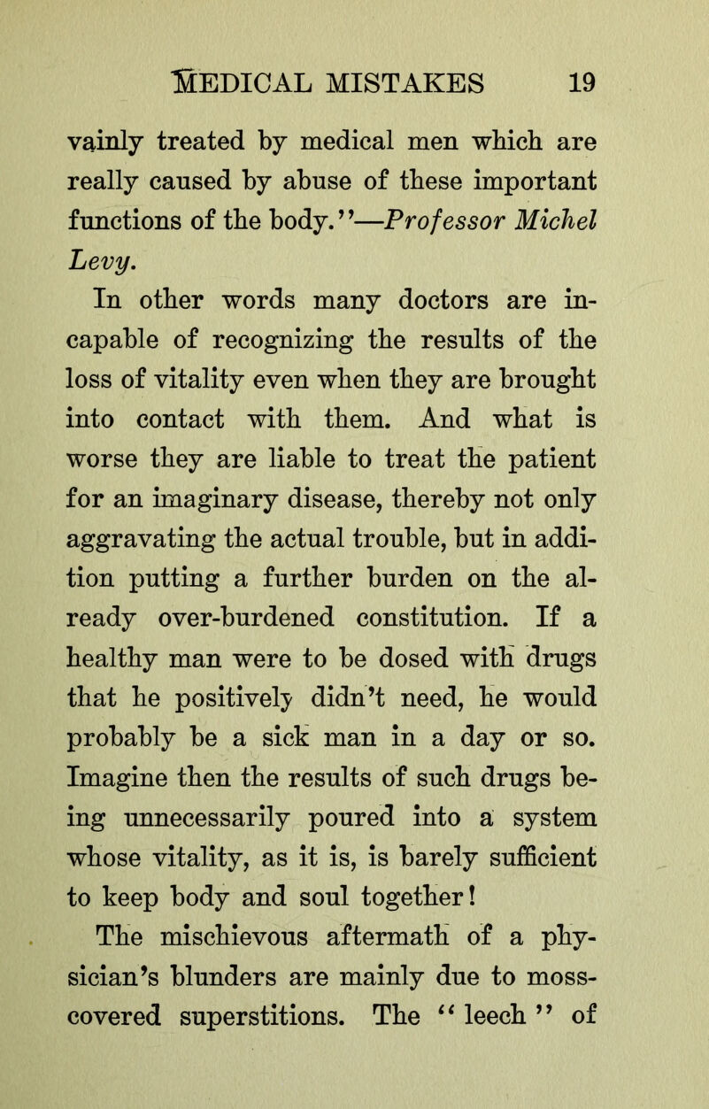 vainly treated by medical men wbich are really caused by abuse of these important functions of the body. ’ ’—Professor Michel Levy, In other words many doctors are in- capable of recognizing the results of the loss of vitality even when they are brought into contact with them. And what is worse they are liable to treat the patient for an imaginary disease, thereby not only aggravating the actual trouble, but in addi- tion putting a further burden on the al- ready over-burdened constitution. If a healthy man were to be dosed with drugs that he positively didn’t need, he would probably be a sich man in a day or so. Imagine then the results of such drugs be- ing unnecessarily poured into a system whose vitality, as it is, is barely sufficient to keep body and soul together! The mischievous aftermath of a phy- sician’s blunders are mainly due to moss- covered superstitions. The leech ” of