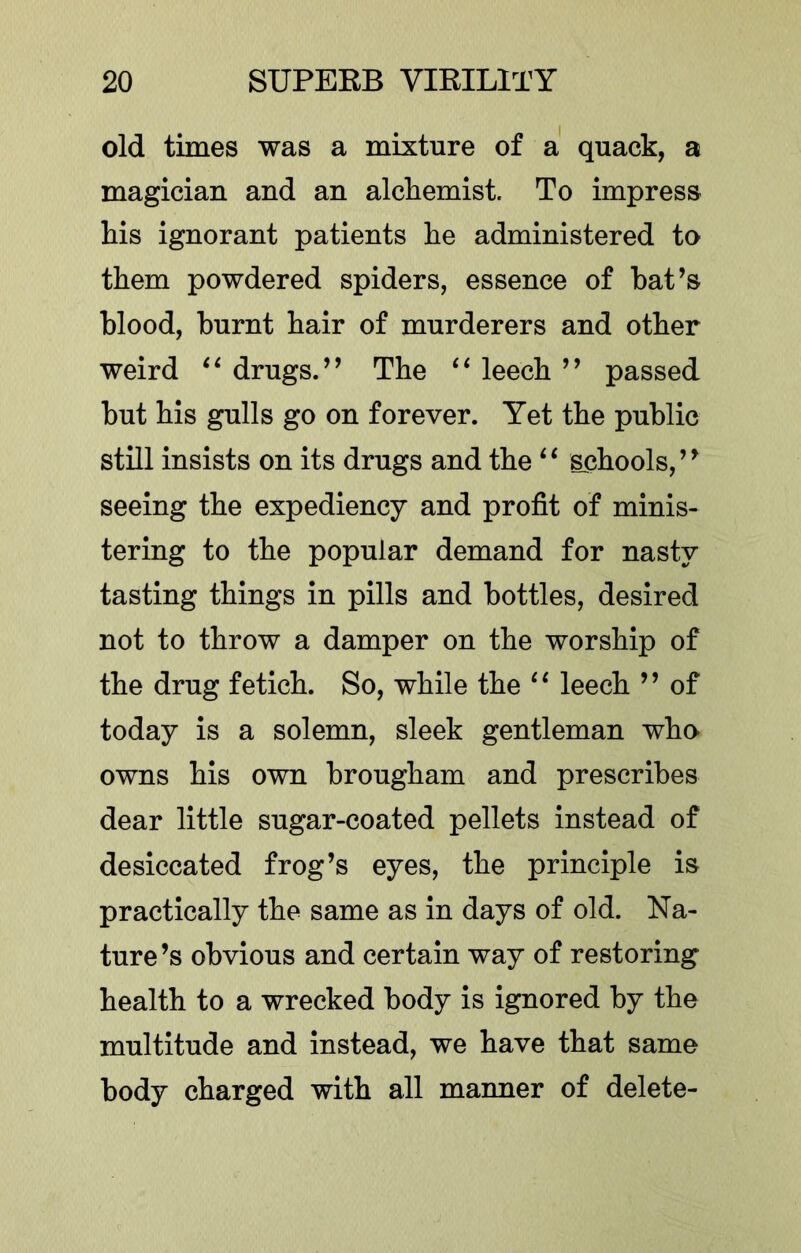 old times was a mixture of a' quack, a magician and an alchemist. To impress his ignorant patients he administered to them powdered spiders, essence of bat’s blood, burnt hair of murderers and other weird drugs.” The leech ” passed but his gulls go on forever. Yet the public still insists on its drugs and the schools,” seeing the expediency and profit of minis- tering to the popular demand for nasty tasting things in pills and bottles, desired not to throw a damper on the worship of the drug fetich. So, while the leech ” of today is a solemn, sleek gentleman who owns his own brougham and prescribes dear little sugar-coated pellets instead of desiccated frog’s eyes, the principle is practically the same as in days of old. Na- ture ’s obvious and certain way of restoring health to a wrecked body is ignored by the multitude and instead, we have that same body charged with all manner of delete-