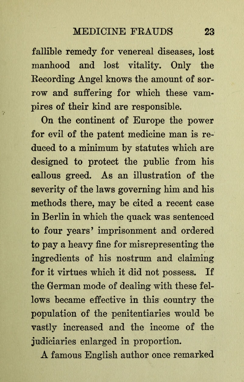fallible remedy for venereal diseases, lost manhood and lost vitality. Only the Eecording Angel knows the amount of sor- row and suffering for which these vam- pires of their kind are responsible. On the continent of Europe the power for evil of the patent medicine man is re- duced to a minimum by statutes which are designed to protect the public from his callous greed. As an illustration of the severity of the laws governing him and his methods there, may be cited a recent case in Berlin in which the quack was sentenced to four years’ imprisonment and ordered to pay a heavy fine for misrepresenting the ingredients of his nostrum and claiming for it virtues which it did not possess. If the German mode of dealiag with these fel- lows became effective in this country the population of the penitentiaries would be vastly increased and the income of the judiciaries enlarged in proportion. A famous English author once remarked