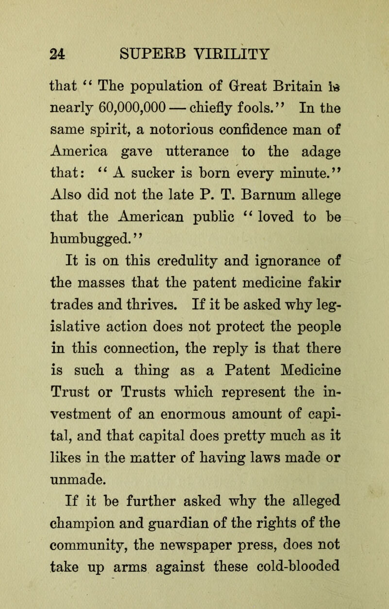 that The population of Great Britain vd nearly 60,000,000 — chiefly fools. ’ ’ In the same spirit, a notorious confidence man of America gave utterance to the adage that; A sucker is born every minute. Also did not the late P. T. Barnum allege that the American public loved to be humbugged. ’ ’ It is on this credulity and ignorance of the masses that the patent medicine fakir trades and thrives. If it be asked why leg- islative action does not protect the people in this connection, the reply is that there is such a thing as a Patent Medicine Trust or Trusts which represent the in- vestment of an enormous amount of capi- tal, and that capital does pretty much as it likes in the matter of having laws made or unmade. If it be further asked why the alleged champion and guardian of the rights of the community, the newspaper press, does not take up arms against these cold-blooded