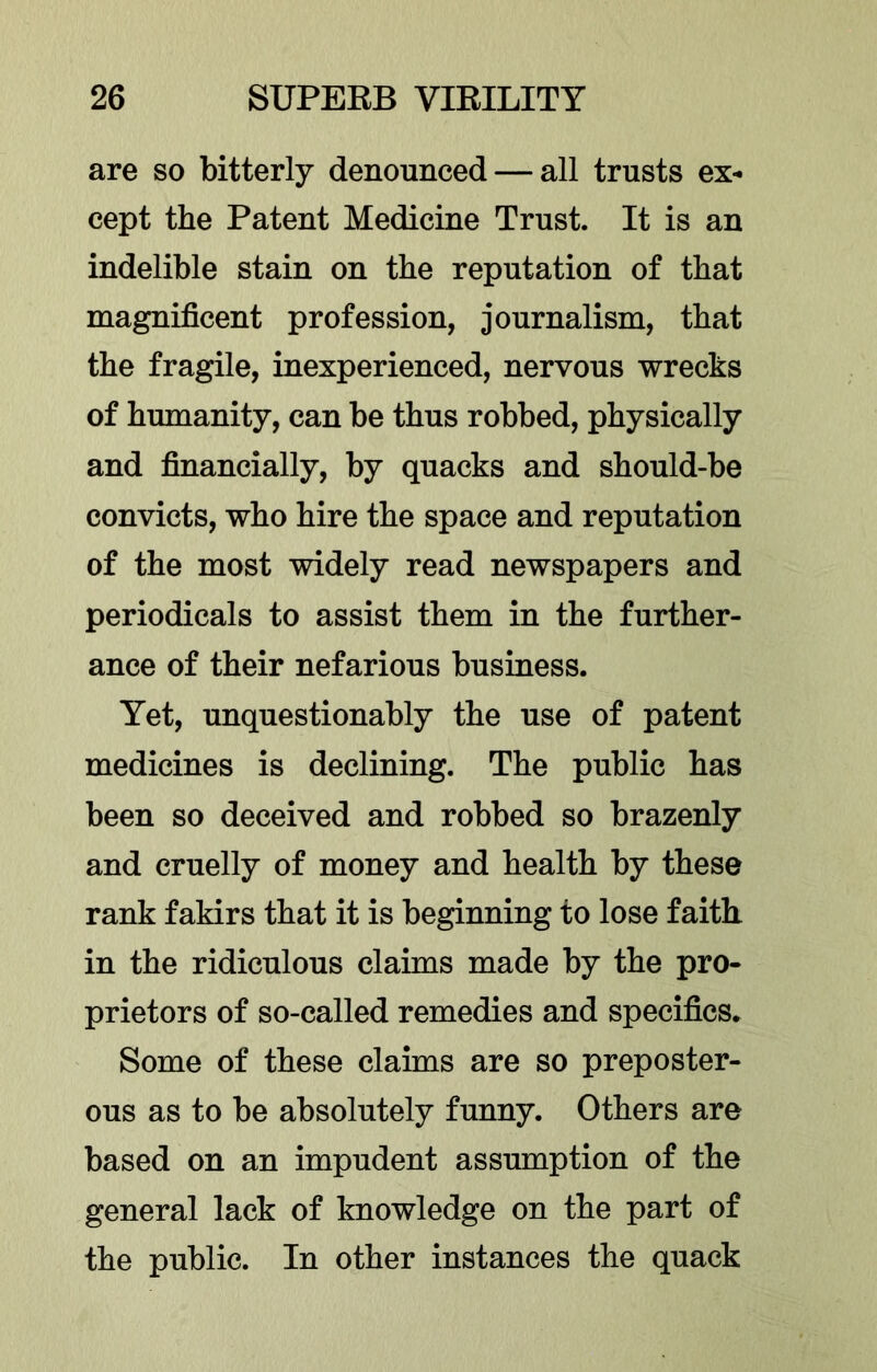 are so bitterly denounced — all trusts ex- cept the Patent Medicine Trust. It is an indelible stain on the reputation of that magnificent profession, journalism, that the fragile, inexperienced, nervous wrecks of humanity, can be thus robbed, physically and financially, by quacks and should-be convicts, who hire the space and reputation of the most widely read newspapers and periodicals to assist them in the further- ance of their nefarious business. Yet, unquestionably the use of patent medicines is declining. The public has been so deceived and robbed so brazenly and cruelly of money and health by these rank fakirs that it is beginning to lose faith in the ridiculous claims made by the pro- prietors of so-called remedies and specifics. Some of these claims are so preposter- ous as to be absolutely funny. Others are based on an impudent assumption of the general lack of knowledge on the part of the public. In other instances the quack