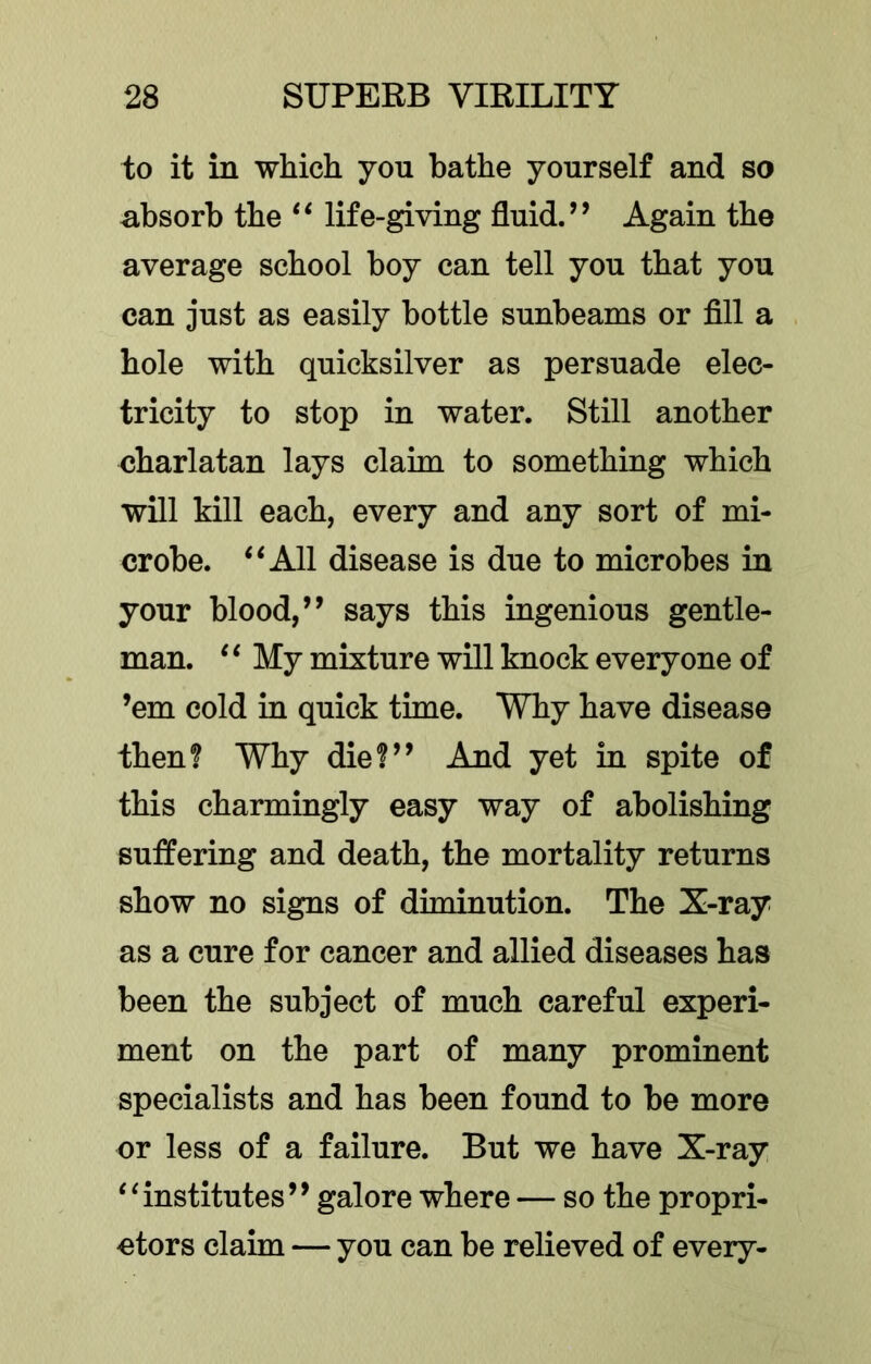 to it in which you bathe yourself and so absorb the ‘‘ life-giving fluid.’’ Again the average school boy can tell you that you can just as easily bottle sunbeams or fill a hole with quicksilver as persuade elec- tricity to stop in water. Still another charlatan lays claim to something which will kill each, every and any sort of mi- crobe. ‘‘All disease is due to microbes in your blood,” says this ingenious gentle- man. ‘ ‘ My mixture will knock everyone of ’em cold in quick time. Why have disease then? Why die?” And yet in spite of this charmingly easy way of abolishing suffering and death, the mortality returns show no signs of diminution. The X-ray as a cure for cancer and allied diseases has been the subject of much careful experi- ment on the part of many prominent specialists and has been found to be more or less of a failure. But we have X-ray “institutes” galore where — so the propri- etors claim — you can be relieved of every-