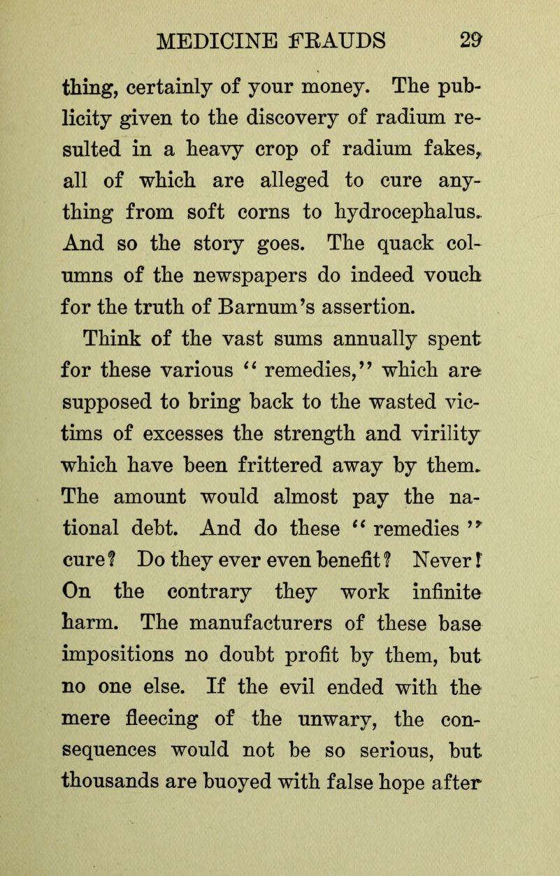 thing, certainly of your money. The pub- licity given to the discovery of radium re- sulted in a heavy crop of radium fakes^ all of which are alleged to cure any- thing from soft corns to hydrocephalus. And so the story goes. The quack col- umns of the newspapers do indeed vouch for the truth of Barnum’s assertion. Think of the vast sums annually spent for these various remedies,” which are supposed to bring back to the wasted vic- tims of excesses the strength and virility which have been frittered away by them. The amount would almost pay the na- tional debt. And do these remedies ” cure 1 Do they ever even benefit ? Never f On the contrary they work infinite harm. The manufacturers of these base impositions no doubt profit by them, but no one else. If the evil ended with the mere fieecing of the unwary, the con- sequences would not be so serious, but thousands are buoyed with false hope after