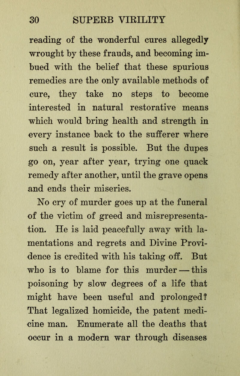 reading of the wonderful cures allegedly wrought by these frauds, and becoming im- bued with the belief that these spurious remedies are the only available methods of cure, they take no steps to become interested in natural restorative means which would bring health and strength in every instance back to the sufferer where such a result is possible. But the dupes go on, year after year, trying one quack remedy after another, until the grave opens and ends their miseries. No cry of murder goes up at the funeral of the victim of greed and misrepresenta- tion. He is laid peacefully away with la- mentations and regrets and Divine Provi- dence is credited with his taking off. But who is to blame for this murder — this poisoning by slow degrees of a life that might have been useful and prolonged? That legalized homicide, the patent medi- cine man. Enumerate all the deaths that occur in a modern war through diseases