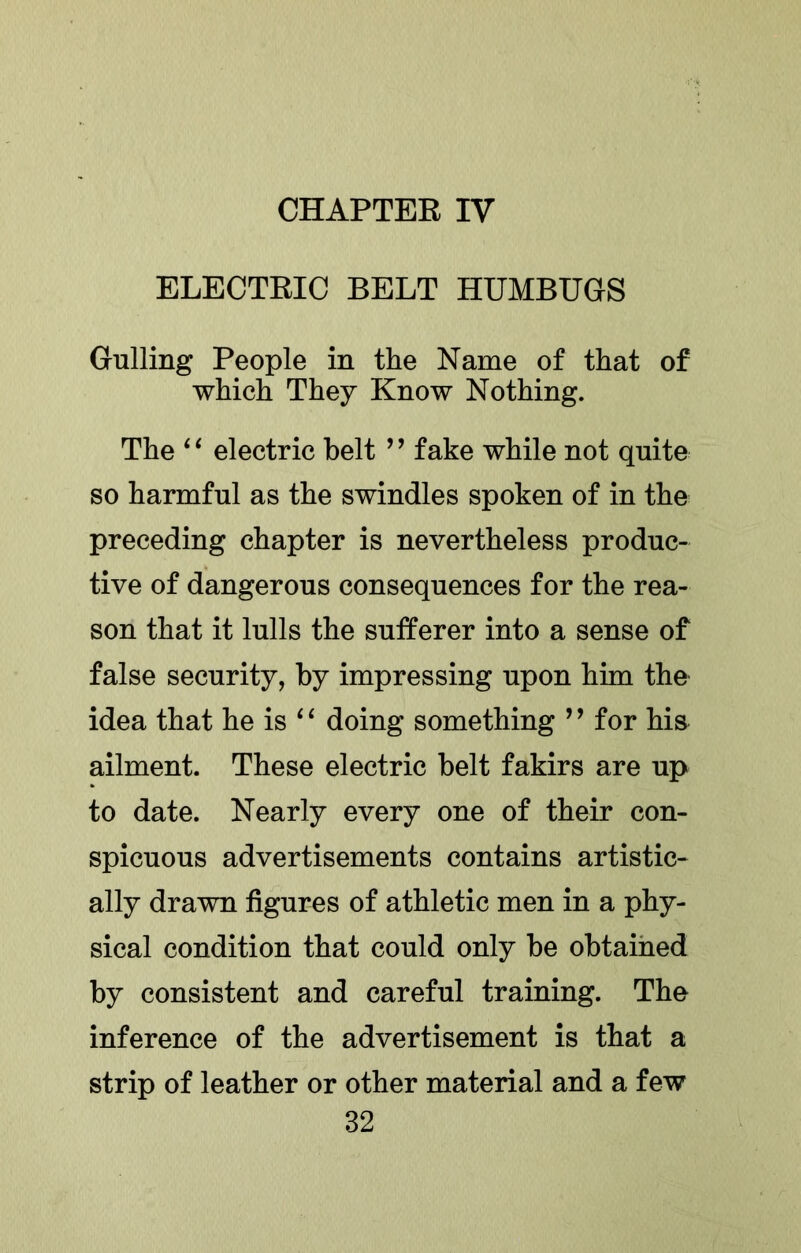 CHAPTER IV ELECTRIC BELT HUMBUGS Gulling People in the Name of that of which They Know Nothing. The ‘ ‘ electric belt ’ ’ fake while not quite so harmful as the swindles spoken of in the preceding chapter is nevertheless produc- tive of dangerous consequences for the rea- son that it lulls the sufferer into a sense of false security, by impressing upon him the idea that he is doing something ’’ for his ailment. These electric belt fakirs are up to date. Nearly every one of their con- spicuous advertisements contains artistic- ally drawn figures of athletic men in a phy- sical condition that could only be obtained by consistent and careful training. The inference of the advertisement is that a strip of leather or other material and a few