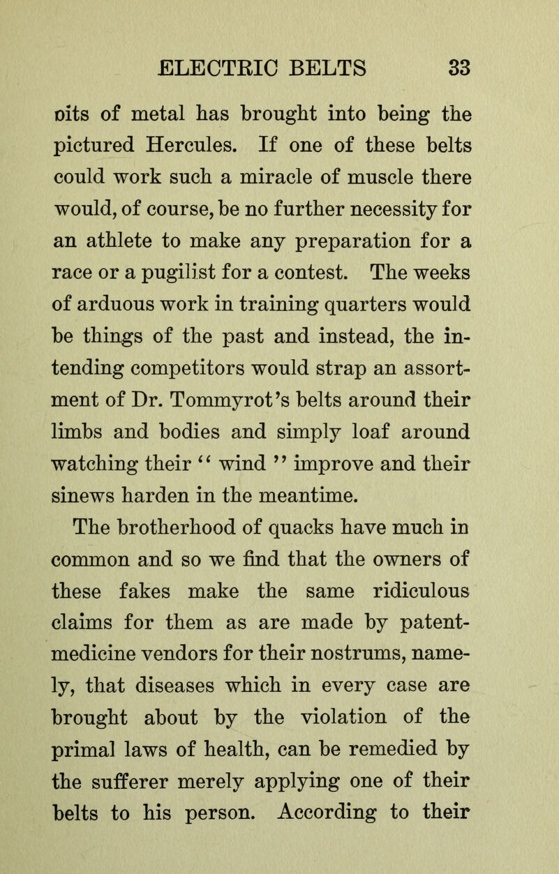 cits of metal lias brought into being the pictured Hercules. If one of these belts could work such a miracle of muscle there would, of course, be no further necessity for an athlete to make any preparation for a race or a pugilist for a contest. The weeks of arduous work in training quarters would be things of the past and instead, the in- tending competitors would strap an assort- ment of Dr. Tommyrot’s belts around their limbs and bodies and simply loaf around watching their ^ ‘ wind ’ ’ improve and their sinews harden in the meantime. The brotherhood of quacks have much in common and so we find that the owners of these fakes make the same ridiculous claims for them as are made by patent- medicine vendors for their nostrums, name- ly, that diseases which in every case are brought about by the violation of the primal laws of health, can be remedied by the sufferer merely applying one of their belts to his person. According to their