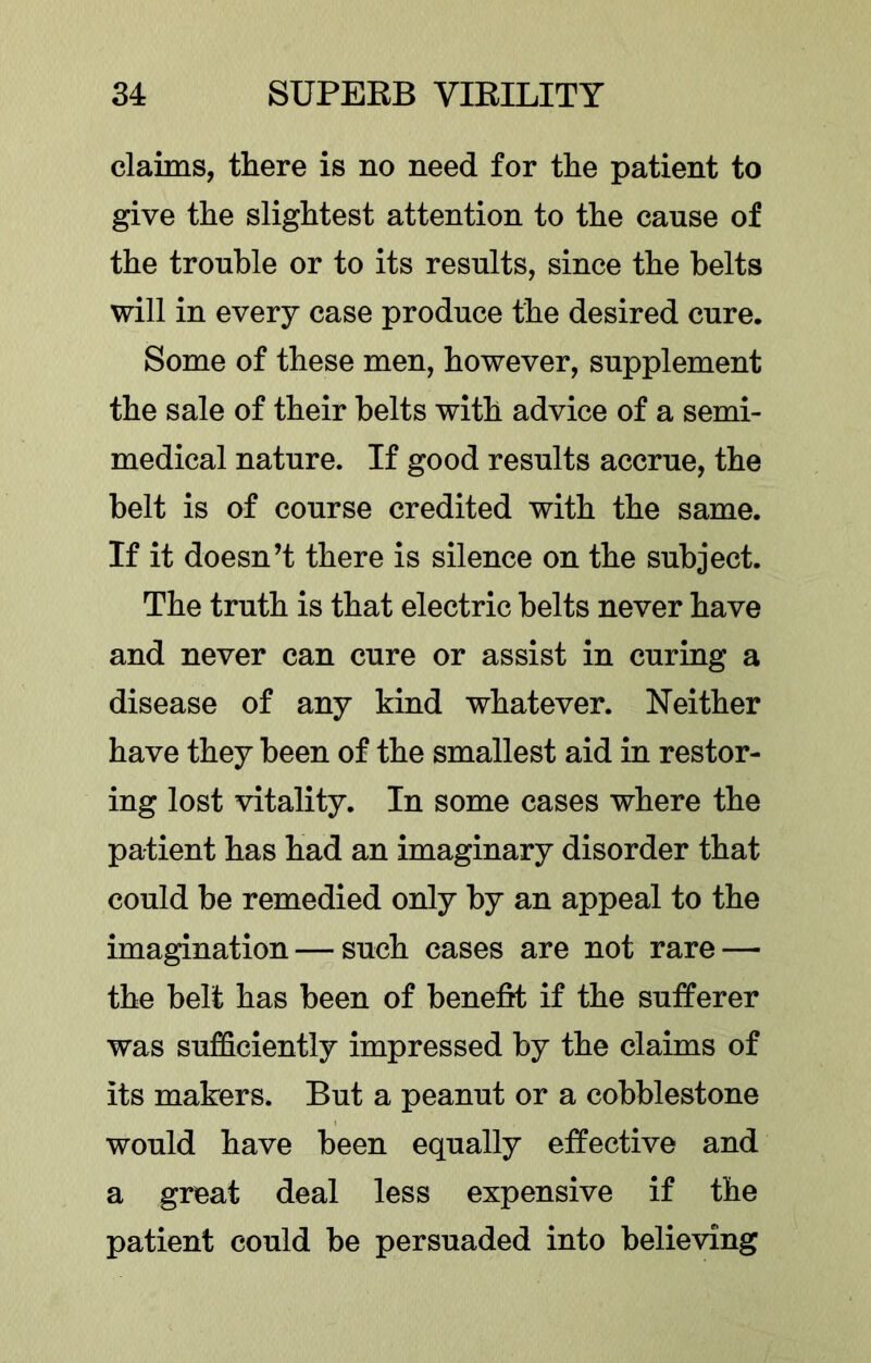 claims, there is no need for the patient to give the slightest attention to the cause of the trouble or to its results, since the belts will in every case produce the desired cure. Some of these men, however, supplement the sale of their belts with advice of a semi- medical nature. If good results accrue, the belt is of course credited with the same. If it doesn’t there is silence on the subject. The truth is that electric belts never have and never can cure or assist in curing a disease of any kind whatever. Neither have they been of the smallest aid in restor- ing lost vitality. In some cases where the patient has had an imaginary disorder that could be remedied only by an appeal to the imagination — such cases are not rare — the belt has been of benefit if the sulfferer was sufficiently impressed by the claims of its makers. But a peanut or a cobblestone would have been equally effective and a great deal less expensive if the patient could be persuaded into believing