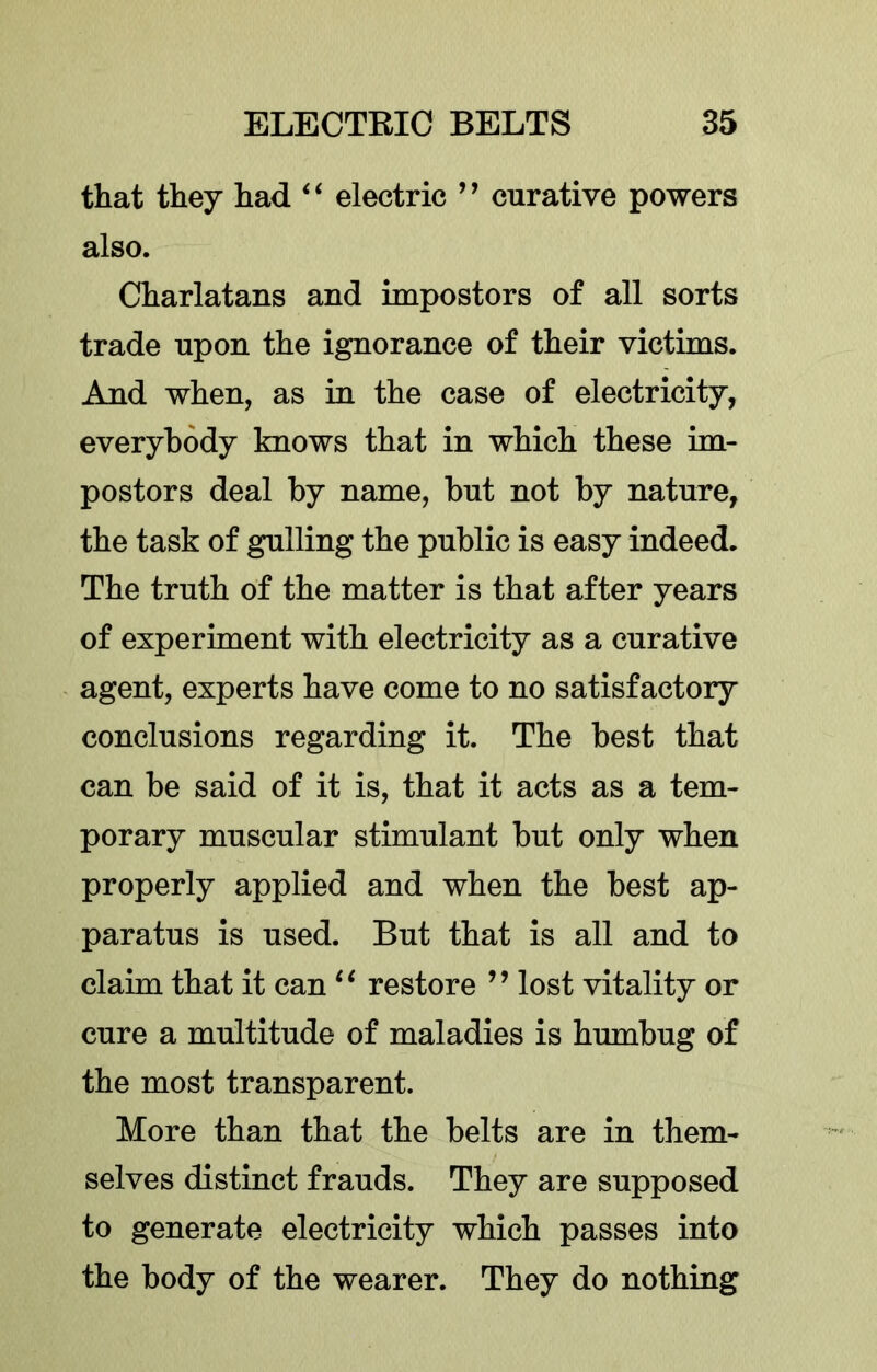 that they had ‘ ‘ electric ’ ’ curative powers also. Charlatans and impostors of all sorts trade upon the ignorance of their victims. And when, as in the case of electricity, everybody knows that in which these im- postors deal by name, but not by nature, the task of gulling the public is easy indeed. The truth of the matter is that after years of experiment with electricity as a curative agent, experts have come to no satisfactory conclusions regarding it. The best that can be said of it is, that it acts as a tem- porary muscular stimulant but only when properly applied and when the best ap- paratus is used. But that is all and to claim that it can restore ” lost vitality or cure a multitude of maladies is humbug of the most transparent. More than that the belts are in them- selves distinct frauds. They are supposed to generate electricity which passes into the body of the wearer. They do nothing