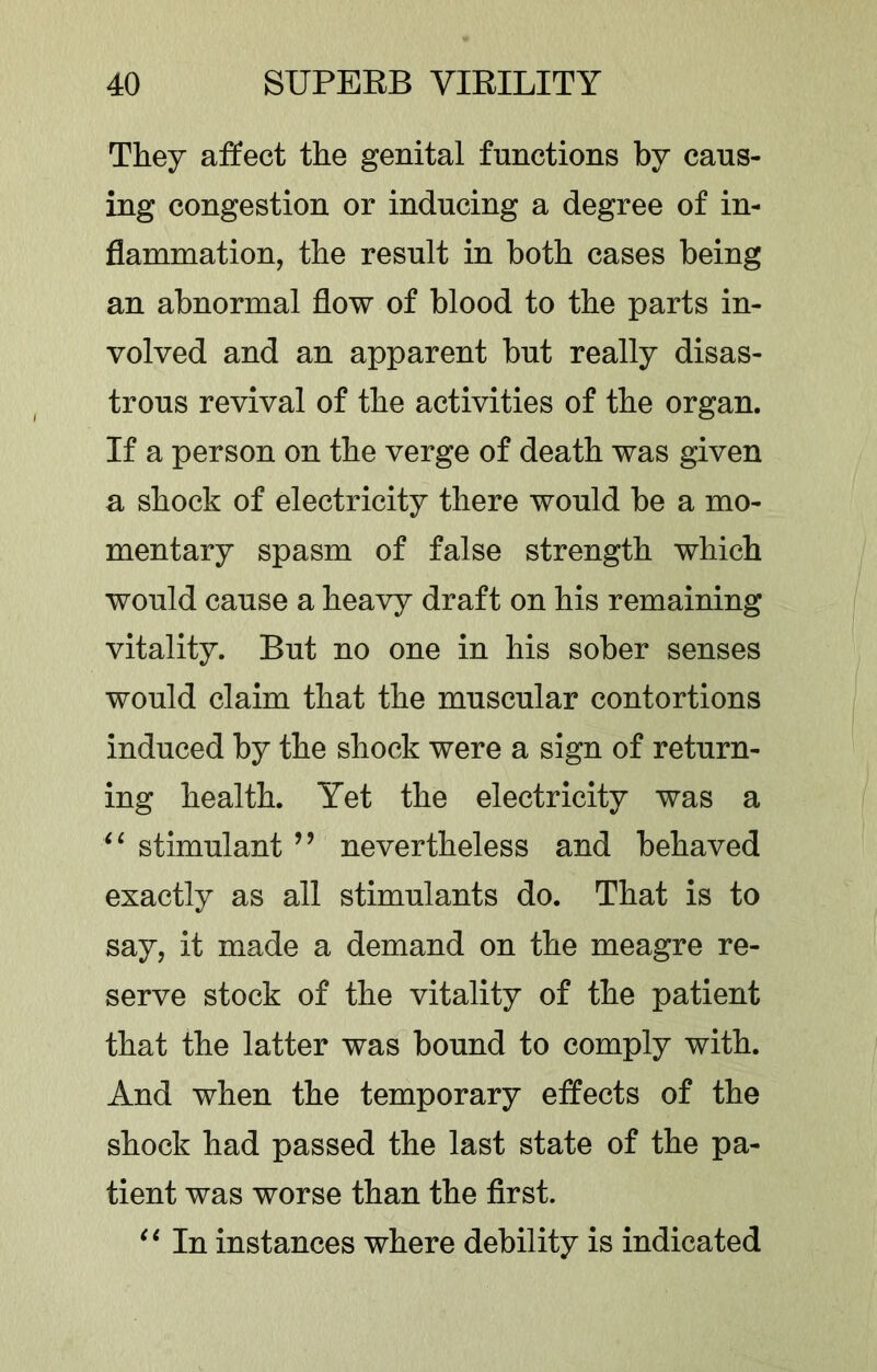 They affect the genital functions by caus- ing congestion or inducing a degree of in- flammation, the result in both cases being an abnormal flow of blood to the parts in- volved and an apparent but really disas- trous revival of the activities of the organ. If a person on the verge of death was given a shock of electricity there would be a mo- mentary spasm of false strength which would cause a heavy draft on his remaining vitality. But no one in his sober senses would claim that the muscular contortions induced by the shock were a sign of return- ing health. Yet the electricity was a stimulant ’’ nevertheless and behaved exactly as all stimulants do. That is to say, it made a demand on the meagre re- serve stock of the vitality of the patient that the latter was bound to comply with. And when the temporary effects of the shock had passed the last state of the pa- tient was worse than the first. In instances where debility is indicated