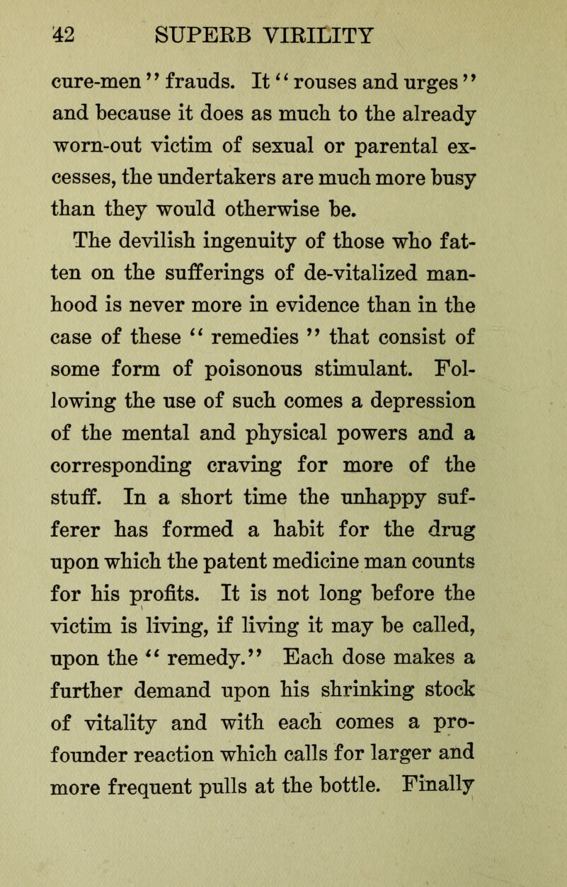 cure-men ’ ’ frauds. It ^ ‘ rouses and urges ’ ’ and because it does as much to the already worn-out victim of sexual or parental ex- cesses, tbe undertakers are much more busy than they would otherwise be. The devilish ingenuity of those who fat- ten on the sufferings of de-vitalized man- hood is never more in evidence than in the case of these “ remedies ’’ that consist of some form of poisonous stimulant. Fol- lowing the use of such comes a depression of the mental and physical powers and a corresponding craving for more of the stuff. In a short time the unhappy suf- ferer has formed a habit for the drug upon which the patent medicine man counts for his profits. It is not long before the victim is living, if living it may be called, upon the remedy.” Each dose makes a further demand upon his shrinking stock of vitality and with each comes a pro- founder reaction which calls for larger and more frequent pulls at the bottle. Finally