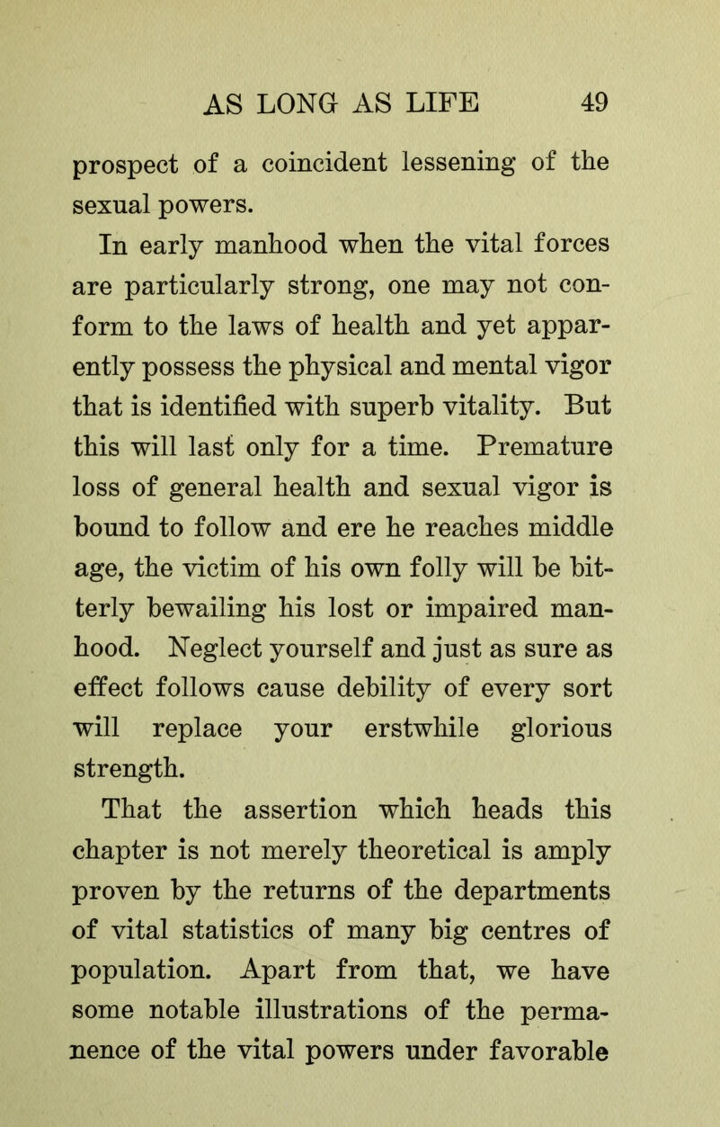 prospect of a coincident lessening of the sexnal powers. In early manhood when the vital forces are particularly strong, one may not con- form to the laws of health and yet appar- ently possess the physical and mental vigor that is identified with superb vitality. But this will last only for a time. Premature loss of general health and sexual vigor is bound to follow and ere he reaches middle age, the victim of his own folly will be bit- terly bewailing his lost or impaired man- hood. Neglect yourself and just as sure as effect follows cause debility of every sort will replace your erstwhile glorious strength. That the assertion which heads this chapter is not merely theoretical is amply proven by the returns of the departments of vital statistics of many big centres of population. Apart from that, we have some notable illustrations of the perma- nence of the vital powers under favorable