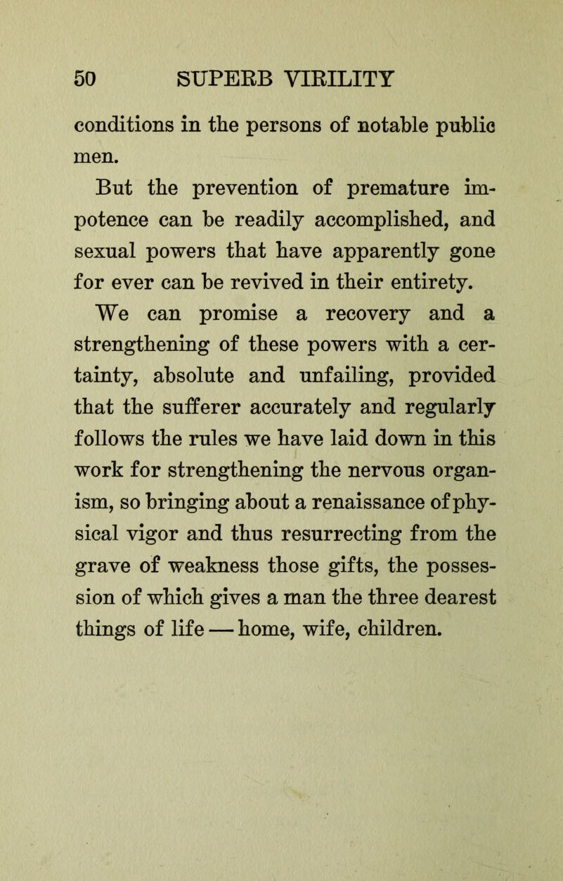 conditions in tlie persons of notable public men. But the prevention of premature im- potence can be readily accomplished, and sexual powers that have apparently gone for ever can be revived in their entirety. We can promise a recovery and a strengthening of these powers with a cer- tainty, absolute and unfailing, provided that the sufferer accurately and regularly follows the rules we have laid down in this work for strengthening the nervous organ- ism, so bringing about a renaissance of phy- sical vigor and thus resurrecting from the grave of weakness those gifts, the posses- sion of which gives a man the three dearest things of life — home, wife, children.