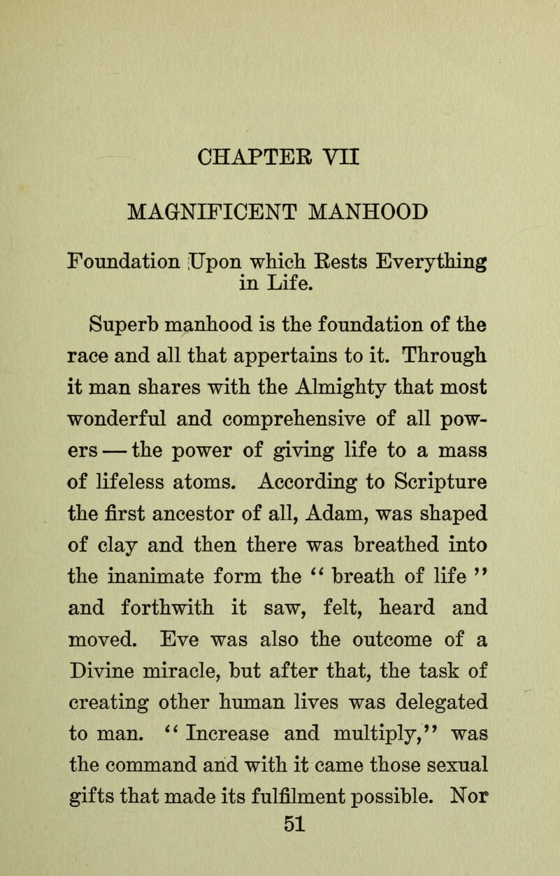 MAGNIFICENT MANHOOD Foundation Upon which Rests Everything in Life. Superb manhood is the foundation of the race and all that appertains to it. Through it man shares with the Almighty that most wonderful and comprehensive of all pow- ers— the power of giving life to a mass of lifeless atoms. According to Scripture the first ancestor of all, Adam, was shaped of clay and then there was breathed into the inanimate form the breath of life ’’ and forthwith it saw, felt, heard and moved. Eve was also the outcome of a Divine miracle, but after that, the task of creating other human lives was delegated to man. Increase and multiply,’’ was the command and with it came those sexual gifts that made its fulfilment possible. Nor