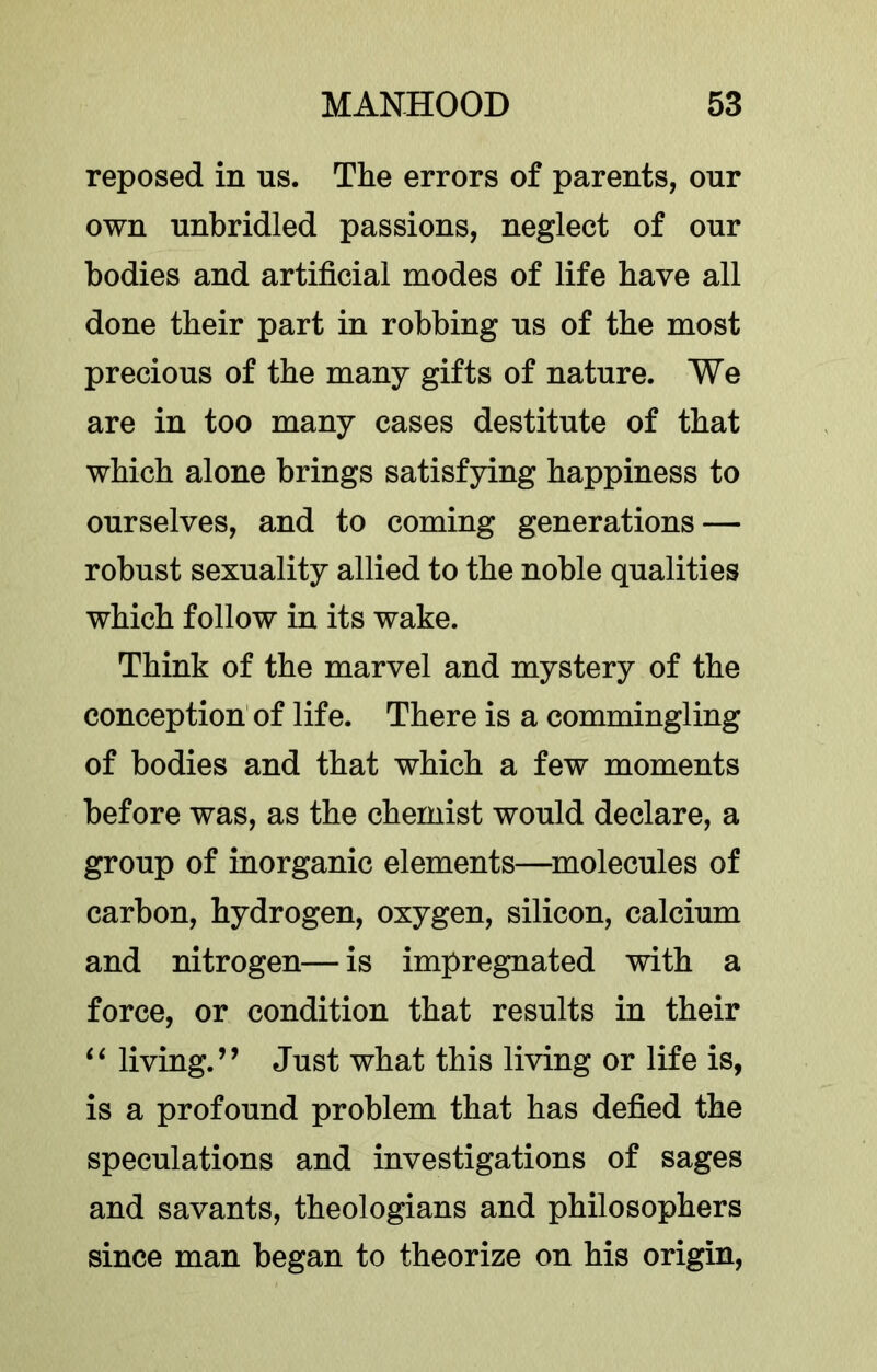 reposed in ns. The errors of parents, onr own unbridled passions, neglect of onr bodies and artificial modes of life have all done their part in robbing us of the most precious of the many gifts of nature. We are in too many cases destitute of that which alone brings satisfying happiness to ourselves, and to coming generations — robust sexuality allied to the noble qualities which follow in its wake. Think of the marvel and mystery of the conception of life. There is a commingling of bodies and that which a few moments before was, as the chemist would declare, a group of inorganic elements—^molecules of carbon, hydrogen, oxygen, silicon, calcium and nitrogen— is impregnated with a force, or condition that results in their living.’’ Just what this living or life is, is a profound problem that has defied the speculations and investigations of sages and savants, theologians and philosophers since man began to theorize on his origin.