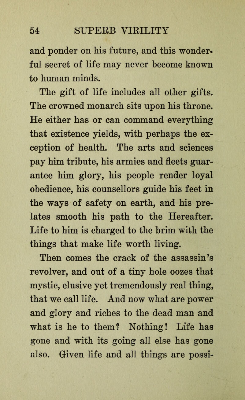 and ponder on his future, and this wonder- ful secret of life may never become known to human minds. The gift of life includes all other gifts. The crowned monarch sits upon his throne. He either has or can command everything that existence yields, with perhaps the ex- ception of health. The arts and sciences pay him tribute, his armies and fleets guar- antee him glory, his people render loyal obedience, his counsellors guide his feet in the ways of safety on earth, and his pre- lates smooth his path to the Hereafter. Life to him is charged to the brim with the things that make life worth living. Then comes the crack of the assassin’s revolver, and out of a tiny hole oozes that mystic, elusive yet tremendously real thing, that we call life. And now what are power and glory and riches to the dead man and what is he to them? Nothing! Life has gone and with its going all else has gone also. Given life and all things are possi-