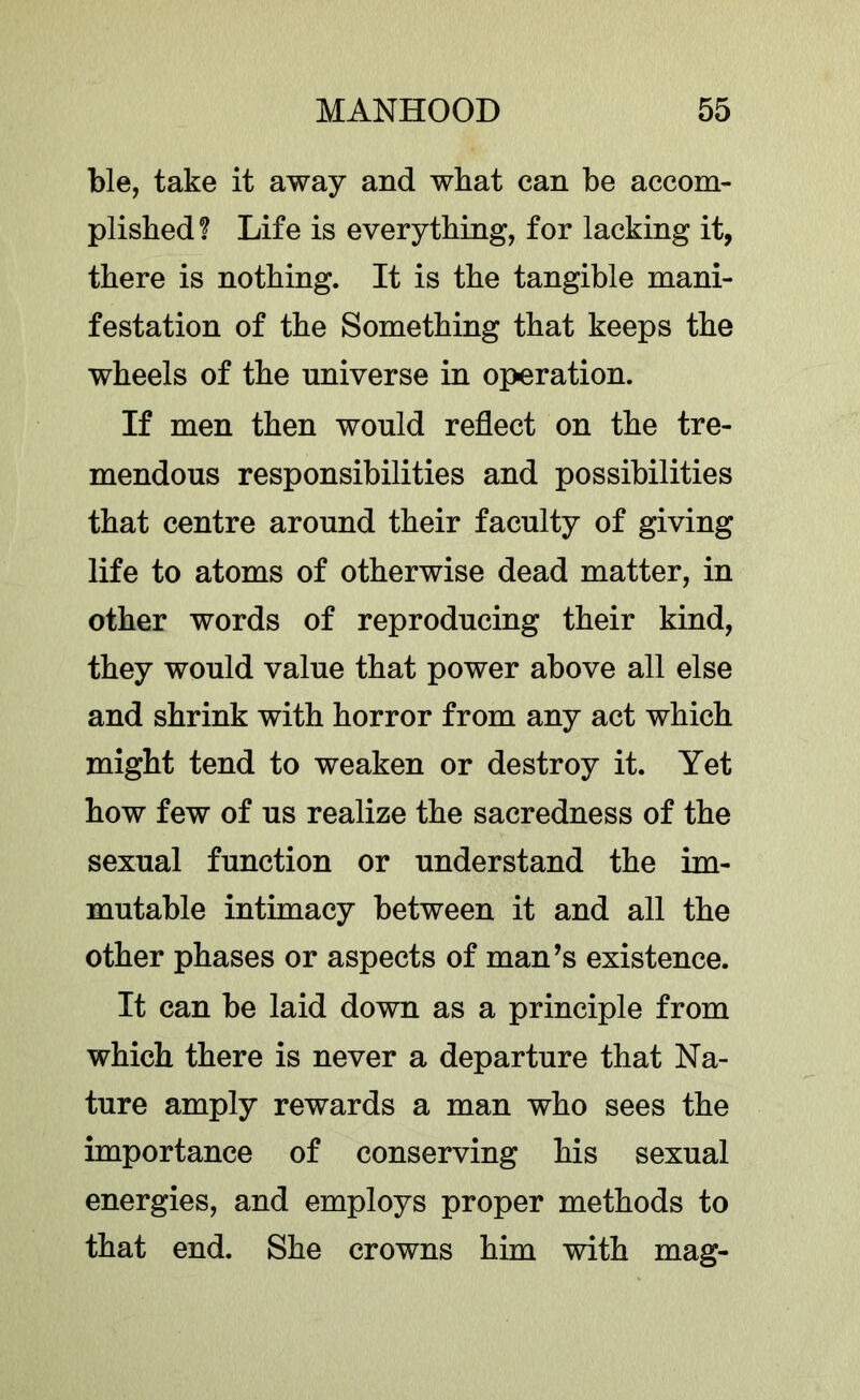 ble, take it away and what can be accom- plished? Life is everything, for lacking it, there is nothing. It is the tangible mani- festation of the Something that keeps the wheels of the universe in operation. If men then would reflect on the tre- mendous responsibilities and possibilities that centre around their faculty of giving life to atoms of otherwise dead matter, in other words of reproducing their kind, they would value that power above all else and shrink with horror from any act which might tend to weaken or destroy it. Yet how few of us realize the sacredness of the sexual function or understand the im- mutable intimacy between it and all the other phases or aspects of man’s existence. It can be laid down as a principle from which there is never a departure that Na- ture amply rewards a man who sees the importance of conserving his sexual energies, and employs proper methods to that end. She crowns him with mag-