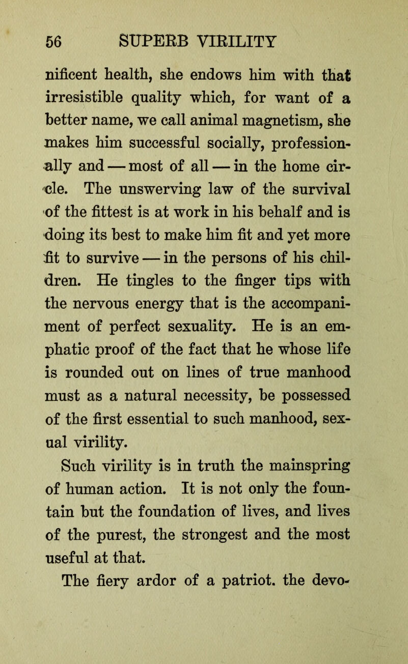 nificent health, she endows him with that irresistible quality which, for want of a better name, we call animal magnetism, she makes him successful socially, profession- ally and — most of all — in the home cir- 'cle. The unswerving law of the survival -of the fittest is at work in his behalf and is doing its best to make him fit and yet more fit to survive — in the persons of his chil- dren. He tingles to the finger tips with the nervous energy that is the accompani- ment of perfect sexuality. He is an em- phatic proof of the fact that he whose life is rounded out on lines of true manhood must as a natural necessity, be possessed of the first essential to such manhood, sex- ual virility. Such virility is in truth the mainspring of human action. It is not only the foun- tain but the foundation of lives, and lives of the purest, the strongest and the most useful at that. The fiery ardor of a patriot, the devo-