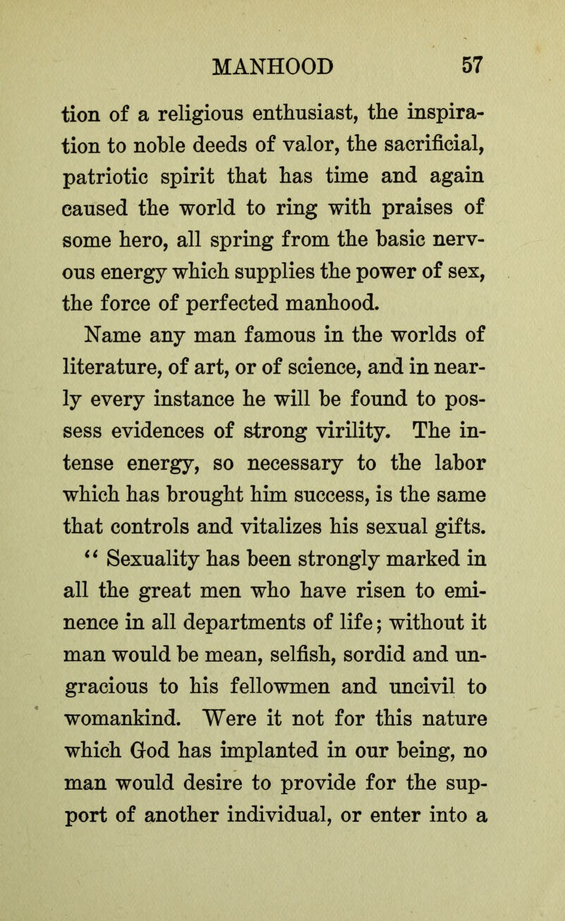 tion of a religions enthusiast, the inspira- tion to noble deeds of valor, the sacrificial, patriotic spirit that has time and again caused the world to ring with praises of some hero, all spring from the basic nerv- ous energy which supplies the power of sex, the force of perfected manhood. Name any man famous in the worlds of literature, of art, or of science, and in near- ly every instance he will be found to pos- sess evidences of strong virility. The in- tense energy, so necessary to the labor which has brought him success, is the same that controls and vitalizes his sexual gifts. Sexuality has been strongly marked in all the great men who have risen to emi- nence in all departments of life; without it man would be mean, selfish, sordid and un- gracious to his fellowmen and uncivil to womankind. Were it not for this nature which God has implanted in our being, no man would desire to provide for the sup- port of another individual, or enter into a