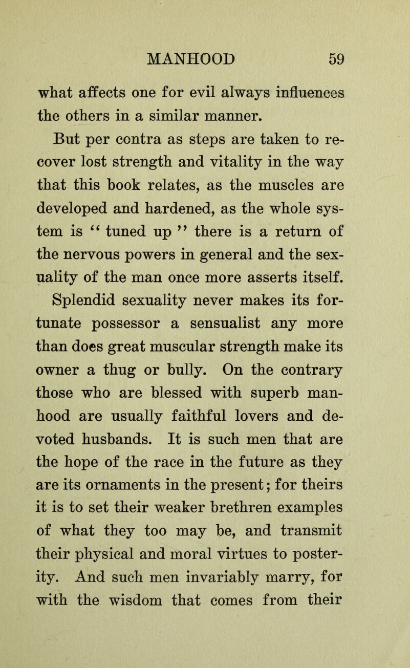 what affects one for evil always influences the others in a similar manner. But per contra as steps are taken to re- cover lost strength and vitality in the way that this book relates, as the muscles are developed and hardened, as the whole sys- tem is tuned up ’’ there is a return of the nervous powers in general and the sex- uality of the man once more asserts itself. Splendid sexuality never makes its for- tunate possessor a sensualist any more than does great muscular strength make its owner a thug or bully. On the contrary those who are blessed with superb man- hood are usually faithful lovers and de- voted husbands. It is such men that are the hope of the race in the future as they are its ornaments in the present; for theirs it is to set their weaker brethren examples of what they too may be, and transmit their physical and moral virtues to poster- ity. And such men invariably marry, for with the wisdom that comes from their