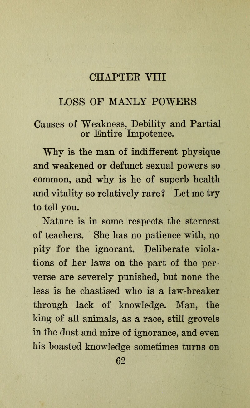 CHAPTEE VIII LOSS OF MANLY POWEES Causes of Weakness, Debility and Partial or Entire Impotence. Why is the man of indifferent physique and weakened or defunct sexual powers so common, and why is he of superb health and vitality so relatively rare ? Let me try to tell you. Nature is in some respects the sternest of teachers. She has no patience with, no pity for the ignorant. Deliberate viola- tions of her laws on the part of the per- verse are severely punished, but none the less is he chastised who is a law-breaker through lack of knowledge. Man, the king of all animals, as a race, still grovels in the dust and mire of ignorance, and even his boasted knowledge sometimes turns on