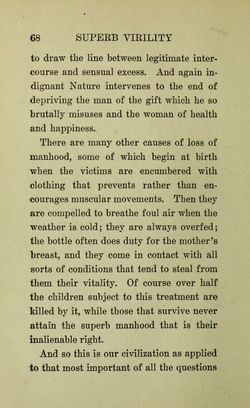 to draw the line between legitimate inter- course and sensual excess. And again in- dignant Nature intervenes to the end of depriving the man of the gift which he so brutally misuses and the woman of health and happiness.. There are many other causes of loss of manhood, some of which begin at birth when the victims are encumbered with clothing that prevents rather than en- courages muscular movements. Then they are compelled to breathe foul air when the weather is cold; they are always overfed; the bottle often does duty for the mother’s breast, and they come in contact with all sorts of conditions that tend to steal from them their vitality. Of course over half the children subject to this treatment are killed by it, while those that survive never attain the superb manhood that is their inalienable right. And so this is our civilization as applied to that most important of all the questions