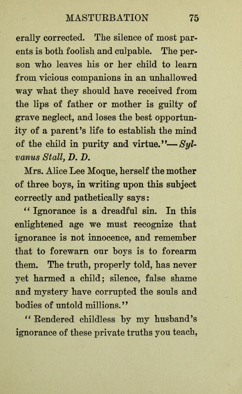 erally corrected. The silence of most par- ents is both foolish and culpable. The per- son who leaves his or her child to learn from vicious companions in an unhallowed way what they should have received from the lips of father or mother is guilty of grave neglect, and loses the best opportun- ity of a parent’s life to establish the mind of the child in purity and virtue.”—8yU vanus Stall, D. D, Mrs. Alice Lee Moque, herself the mother of three boys, in writing upon this subject correctly and pathetically says: Ignorance is a dreadful sin. In this enlightened age we must recognize that ignorance is not innocence, and remember that to forewarn our boys is to forearm them. The truth, properly told, has never yet harmed a child; silence, false shame and mystery have corrupted the souls and bodies of untold millions.” Rendered childless by my husband’s ignorance of these private truths you teach.