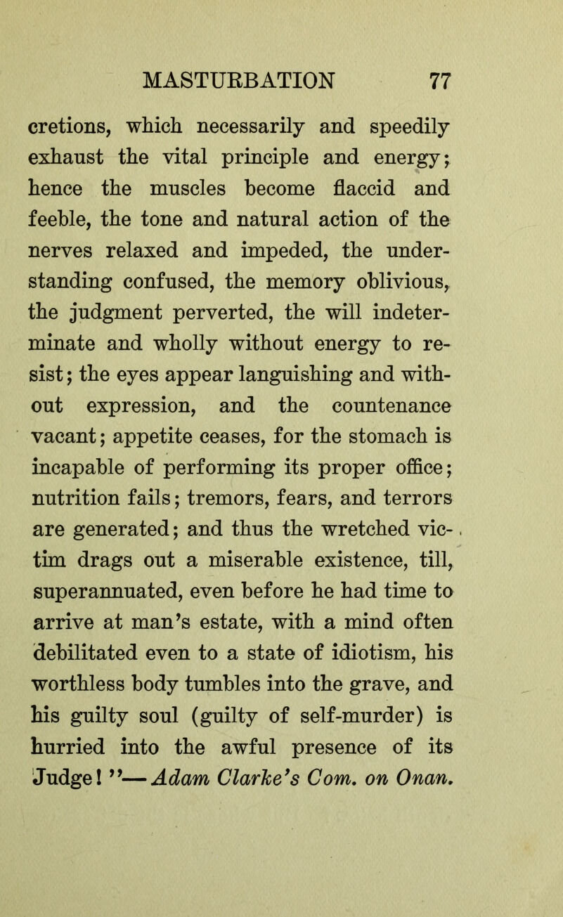 cretions, which necessarily and speedily exhaust the vital principle and energy; hence the muscles become flaccid and feeble, the tone and natural action of the nerves relaxed and impeded, the under- standing confused, the memory oblivious, the judgment perverted, the will indeter- minate and wholly without energy to re- sist ; the eyes appear languishing and with- out expression, and the countenance vacant; appetite ceases, for the stomach is incapable of performing its proper office; nutrition fails; tremors, fears, and terrors are generated; and thus the wretched vie-. tim drags out a miserable existence, till, superannuated, even before he had time to arrive at man’s estate, with a mind often debilitated even to a state of idiotism, his worthless body tumbles into the grave, and his guilty soul (guilty of self-murder) is hurried into the awful presence of its Judge! ”—Adam Clarke*s Com, on Onan,