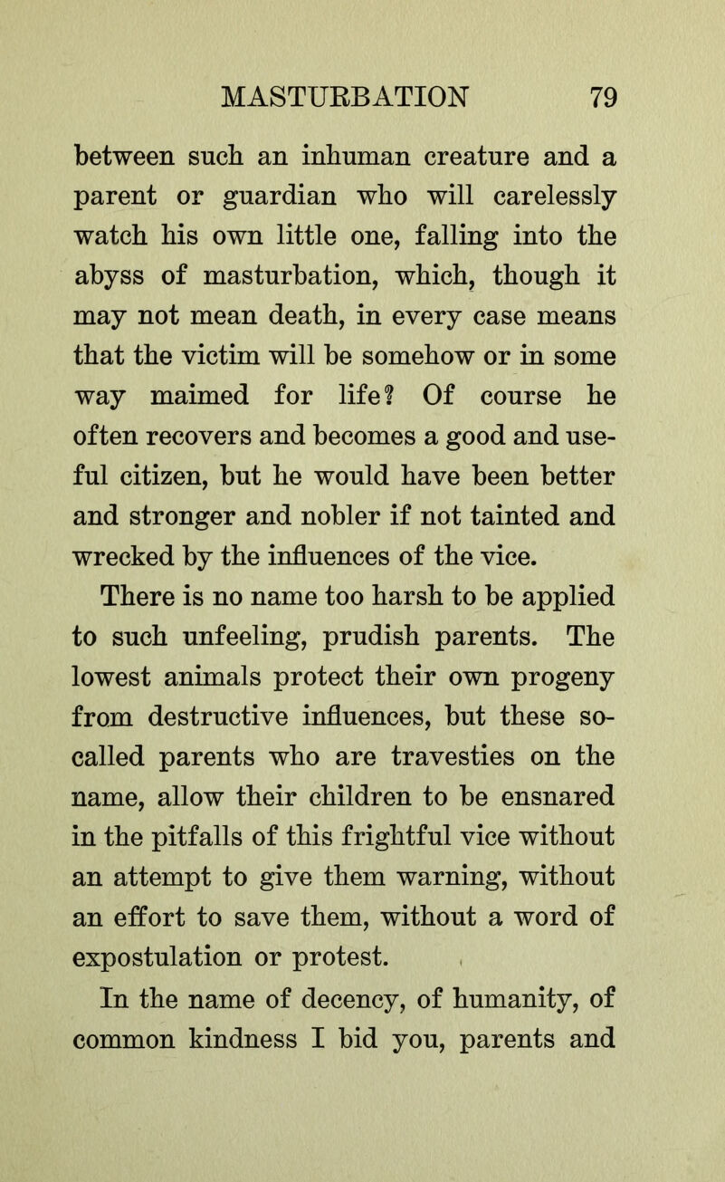 between such an inhuman creature and a parent or guardian who will carelessly watch his own little one, falling into the abyss of masturbation, which, though it may not mean death, in every case means that the victim will be somehow or in some way maimed for life? Of course he often recovers and becomes a good and use- ful citizen, but he would have been better and stronger and nobler if not tainted and wrecked by the influences of the vice. There is no name too harsh to be applied to such unfeeling, prudish parents. The lowest animals protect their own progeny from destructive influences, but these so- called parents who are travesties on the name, allow their children to be ensnared in the pitfalls of this frightful vice without an attempt to give them warning, without an effort to save them, without a word of expostulation or protest. In the name of decency, of humanity, of common kindness I bid you, parents and