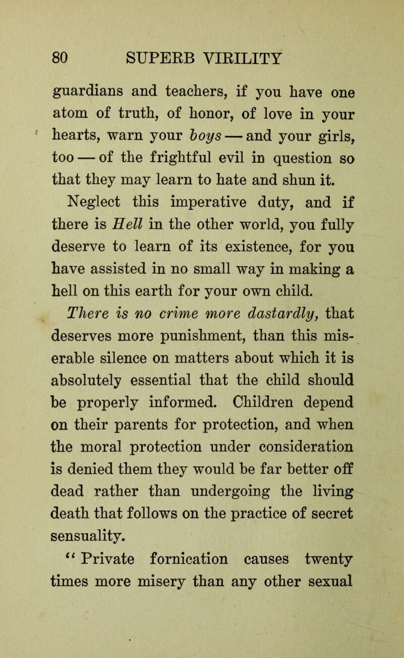 guardians and teachers, if you have one atom of truth, of honor, of love in your ' hearts, warn your hoys — and your girls^ too — of the frightful evil in question so that they may learn to hate and shun it. Neglect this imperative daty, and if there is Hell in the other world, you fully deserve to learn of its existence, for you have assisted in no small way in making a hell on this earth for your own child. There is no crime more dastardlyj that deserves more punishment, than this mis- erable silence on matters about which it is absolutely essential that the child should be properly informed. Children depend on their parents for protection, and when the moral protection under consideration is denied them they would be far better off dead rather than undergoing the living death that follows on the practice of secret sensuality. ‘‘ Private fornication causes twenty times more misery than any other sexual