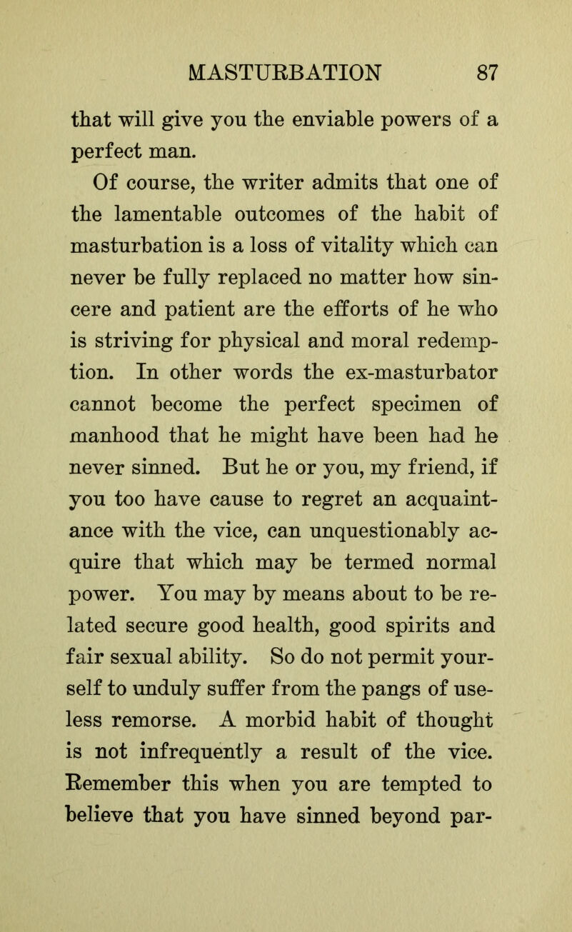 that will give you the enviable powers of a perfect man. Of course, the writer admits that one of the lamentable outcomes of the habit of masturbation is a loss of vitality which can never be fully replaced no matter how sin- cere and patient are the efforts of he who is striving for physical and moral redemp- tion. In other words the ex-masturbator cannot become the perfect specimen of manhood that he might have been had he never sinned. But he or you, my friend, if you too have cause to regret an acquaint- ance with the vice, can unquestionably ac- quire that which may be termed normal power. You may by means about to be re- lated secure good health, good spirits and fair sexual ability. So do not permit your- self to unduly suffer from the pangs of use- less remorse. A morbid habit of thought is not infrequently a result of the vice. Remember this when you are tempted to believe that you have sinned beyond par-